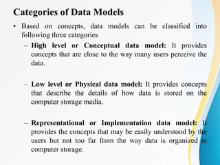 Categories of Data Models
• Based on concepts, data models can be classified into
following three categories
– High level or Conceptual data model: It provides
concepts that are close to the way many users perceive the
data.
– Low level or Physical data model: It provides concepts
that describe the details of how data is stored on the
computer storage media.
– Representational or Implementation data model: It
provides the concepts that may be easily understood by the
users but not too far from the way data is organized in
computer storage.
 