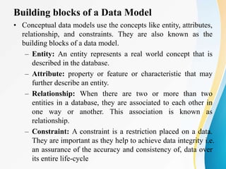 Building blocks of a Data Model
• Conceptual data models use the concepts like entity, attributes,
relationship, and constraints. They are also known as the
building blocks of a data model.
– Entity: An entity represents a real world concept that is
described in the database.
– Attribute: property or feature or characteristic that may
further describe an entity.
– Relationship: When there are two or more than two
entities in a database, they are associated to each other in
one way or another. This association is known as
relationship.
– Constraint: A constraint is a restriction placed on a data.
They are important as they help to achieve data integrity i.e.
an assurance of the accuracy and consistency of, data over
its entire life-cycle
 