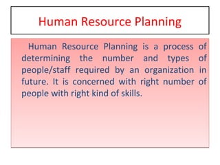Human Resource Planning
Human Resource Planning is a process of
determining the number and types of
people/staff required by an organization in
future. It is concerned with right number of
people with right kind of skills.
Human Resource Planning is a process of
determining the number and types of
people/staff required by an organization in
future. It is concerned with right number of
people with right kind of skills.
 