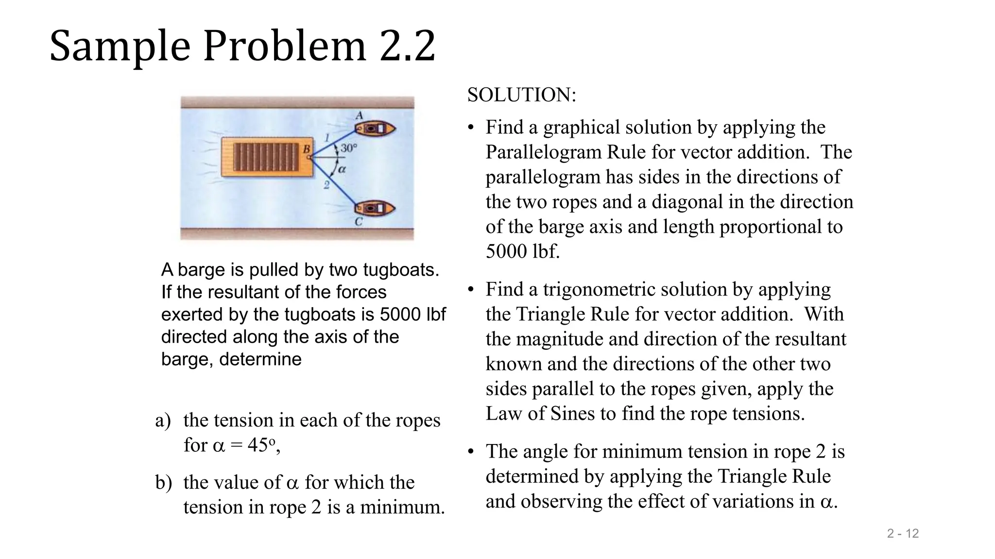 Sample Problem 2.2
2 - 12
a) the tension in each of the ropes
for  = 45o,
b) the value of  for which the
tension in rope 2 is a minimum.
A barge is pulled by two tugboats.
If the resultant of the forces
exerted by the tugboats is 5000 lbf
directed along the axis of the
barge, determine
SOLUTION:
• Find a graphical solution by applying the
Parallelogram Rule for vector addition. The
parallelogram has sides in the directions of
the two ropes and a diagonal in the direction
of the barge axis and length proportional to
5000 lbf.
• The angle for minimum tension in rope 2 is
determined by applying the Triangle Rule
and observing the effect of variations in .
• Find a trigonometric solution by applying
the Triangle Rule for vector addition. With
the magnitude and direction of the resultant
known and the directions of the other two
sides parallel to the ropes given, apply the
Law of Sines to find the rope tensions.
 