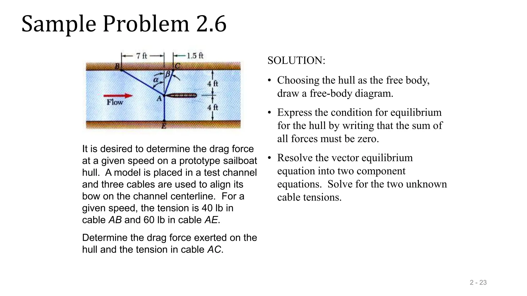 Sample Problem 2.6
2 - 23
It is desired to determine the drag force
at a given speed on a prototype sailboat
hull. A model is placed in a test channel
and three cables are used to align its
bow on the channel centerline. For a
given speed, the tension is 40 lb in
cable AB and 60 lb in cable AE.
Determine the drag force exerted on the
hull and the tension in cable AC.
SOLUTION:
• Choosing the hull as the free body,
draw a free-body diagram.
• Express the condition for equilibrium
for the hull by writing that the sum of
all forces must be zero.
• Resolve the vector equilibrium
equation into two component
equations. Solve for the two unknown
cable tensions.
 