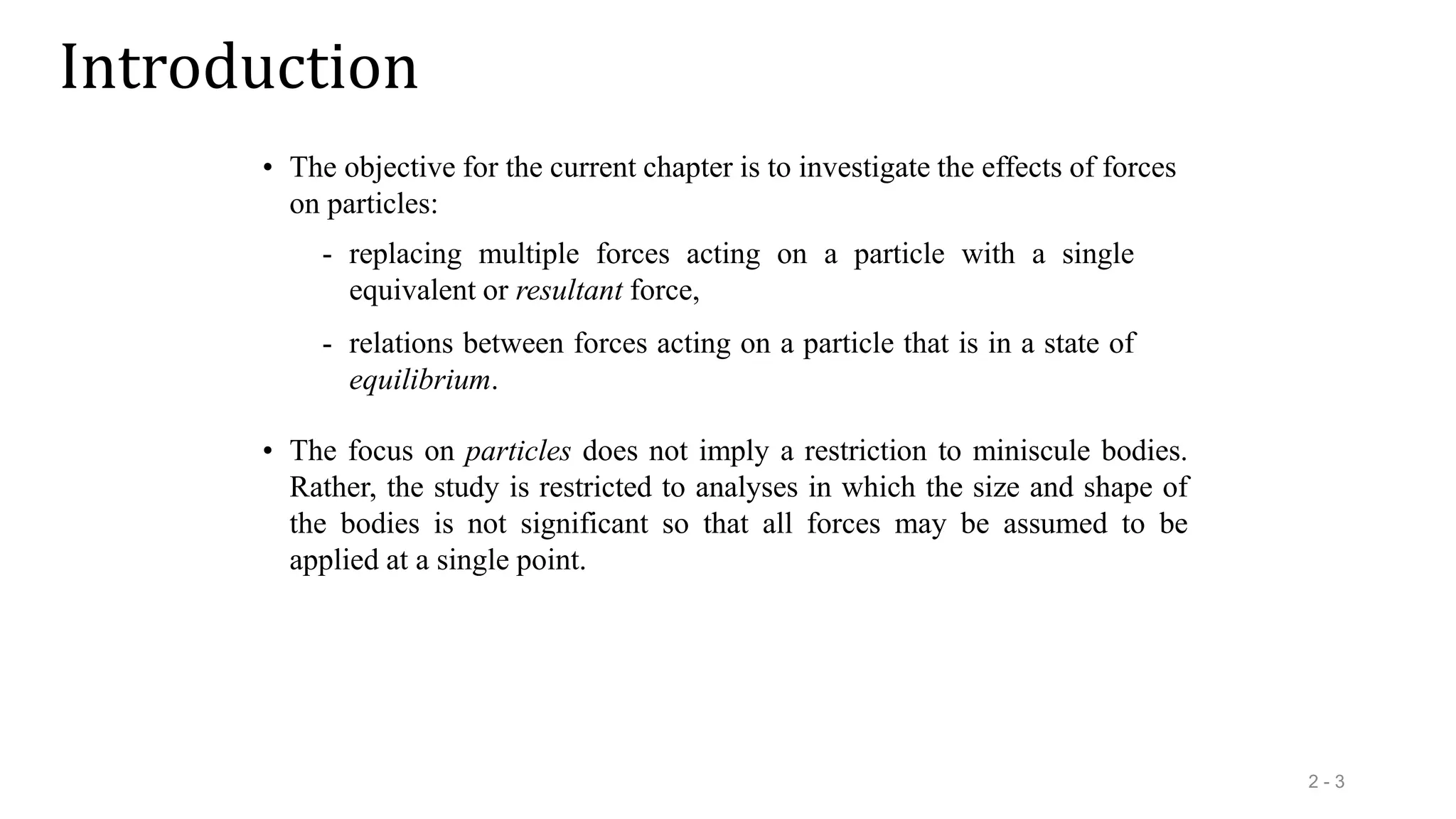 Introduction
2 - 3
• The objective for the current chapter is to investigate the effects of forces
on particles:
- replacing multiple forces acting on a particle with a single
equivalent or resultant force,
- relations between forces acting on a particle that is in a state of
equilibrium.
• The focus on particles does not imply a restriction to miniscule bodies.
Rather, the study is restricted to analyses in which the size and shape of
the bodies is not significant so that all forces may be assumed to be
applied at a single point.
 