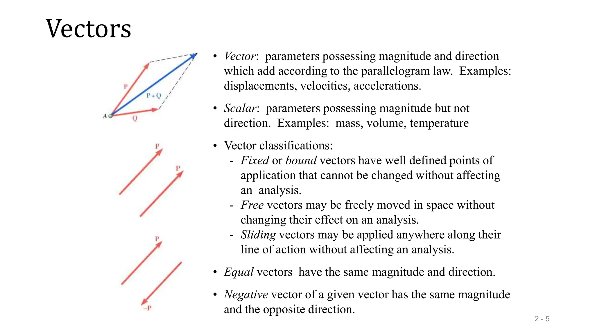 Vectors
2 - 5
• Vector: parameters possessing magnitude and direction
which add according to the parallelogram law. Examples:
displacements, velocities, accelerations.
• Vector classifications:
- Fixed or bound vectors have well defined points of
application that cannot be changed without affecting
an analysis.
- Free vectors may be freely moved in space without
changing their effect on an analysis.
- Sliding vectors may be applied anywhere along their
line of action without affecting an analysis.
• Equal vectors have the same magnitude and direction.
• Negative vector of a given vector has the same magnitude
and the opposite direction.
• Scalar: parameters possessing magnitude but not
direction. Examples: mass, volume, temperature
 
