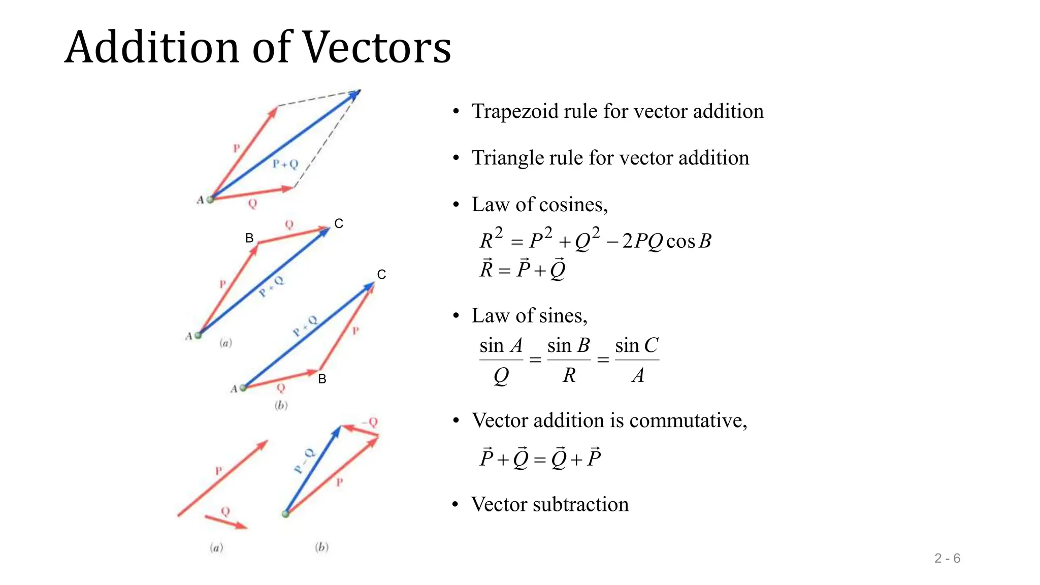 Addition of Vectors
2 - 6
• Trapezoid rule for vector addition
• Triangle rule for vector addition
B
B
C
C
Q
P
R
B
PQ
Q
P
R







 cos
2
2
2
2
• Law of cosines,
• Law of sines,
A
C
R
B
Q
A sin
sin
sin


• Vector addition is commutative,
P
Q
Q
P







• Vector subtraction
 