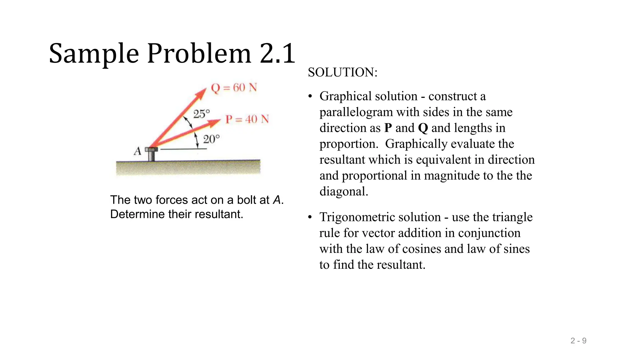 Sample Problem 2.1
2 - 9
The two forces act on a bolt at A.
Determine their resultant.
SOLUTION:
• Graphical solution - construct a
parallelogram with sides in the same
direction as P and Q and lengths in
proportion. Graphically evaluate the
resultant which is equivalent in direction
and proportional in magnitude to the the
diagonal.
• Trigonometric solution - use the triangle
rule for vector addition in conjunction
with the law of cosines and law of sines
to find the resultant.
 