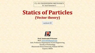 Statics of Particles
(Vector theory)
Lecture-02
CL-101 ENGINEERING MECHANICS
B. Tech Semester-I
Prof. Samirsinh P Parmar
Mail: samirddu@gmail.com
Asst. Professor, Department of Civil Engineering,
Faculty of Technology,
Dharmsinh Desai University, Nadiad-387001
Gujarat, INDIA
 