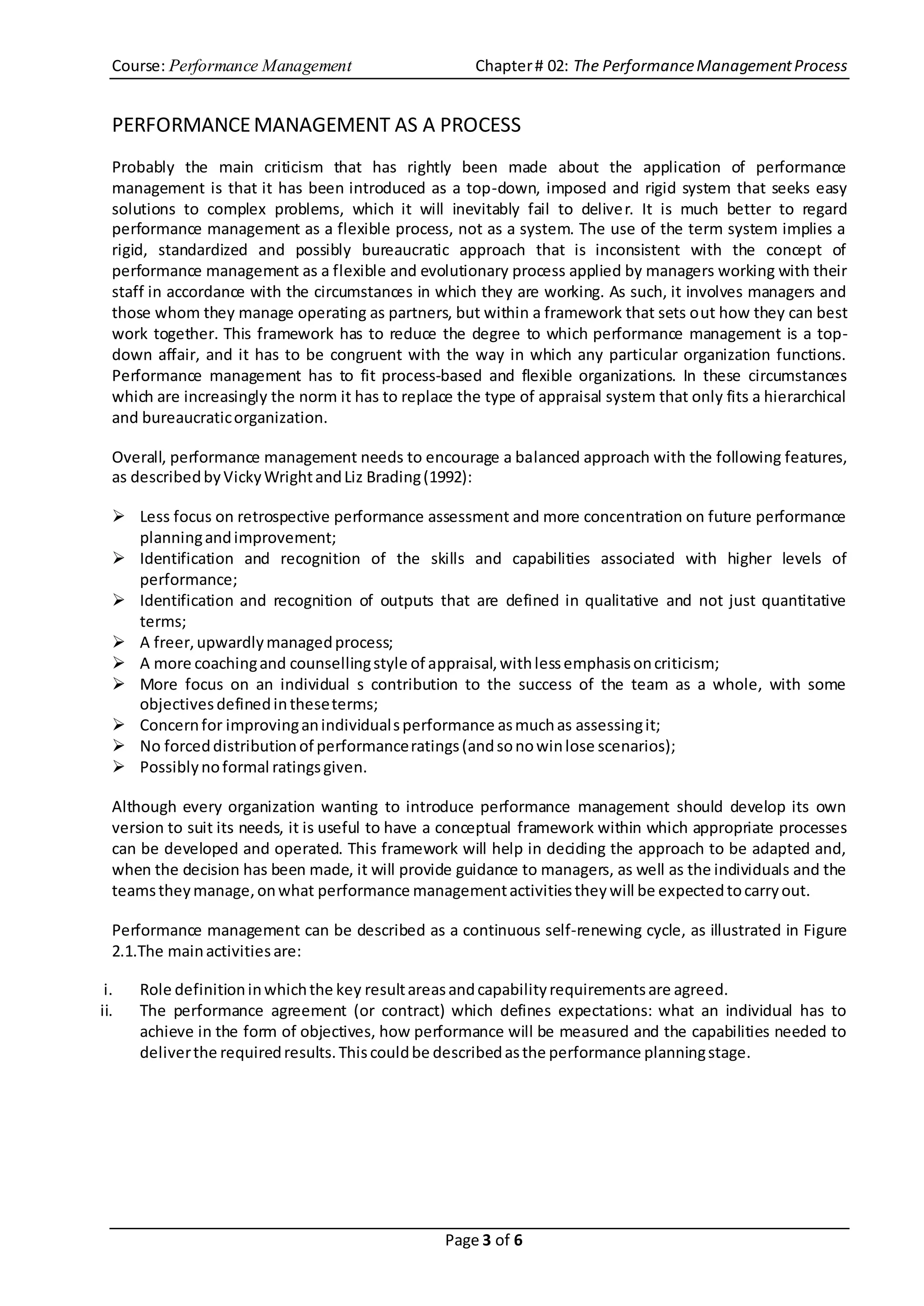 Course: Performance Management Chapter# 02: The PerformanceManagementProcess
Page 3 of 6
PERFORMANCEMANAGEMENT AS A PROCESS
Probably the main criticism that has rightly been made about the application of performance
management is that it has been introduced as a top-down, imposed and rigid system that seeks easy
solutions to complex problems, which it will inevitably fail to deliver. It is much better to regard
performance management as a flexible process, not as a system. The use of the term system implies a
rigid, standardized and possibly bureaucratic approach that is inconsistent with the concept of
performance management as a flexible and evolutionary process applied by managers working with their
staff in accordance with the circumstances in which they are working. As such, it involves managers and
those whom they manage operating as partners, but within a framework that sets out how they can best
work together. This framework has to reduce the degree to which performance management is a top-
down affair, and it has to be congruent with the way in which any particular organization functions.
Performance management has to fit process-based and flexible organizations. In these circumstances
which are increasingly the norm it has to replace the type of appraisal system that only fits a hierarchical
and bureaucraticorganization.
Overall, performance management needs to encourage a balanced approach with the following features,
as describedbyVickyWrightandLiz Brading(1992):
 Less focus on retrospective performance assessment and more concentration on future performance
planningandimprovement;
 Identification and recognition of the skills and capabilities associated with higher levels of
performance;
 Identification and recognition of outputs that are defined in qualitative and not just quantitative
terms;
 A freer,upwardlymanagedprocess;
 A more coachingand counsellingstyle of appraisal,withlessemphasisoncriticism;
 More focus on an individual s contribution to the success of the team as a whole, with some
objectivesdefinedintheseterms;
 Concernfor improvinganindividualsperformance asmuchas assessingit;
 No forceddistributionof performanceratings(andsonowinlose scenarios);
 Possiblynoformal ratingsgiven.
Although every organization wanting to introduce performance management should develop its own
version to suit its needs, it is useful to have a conceptual framework within which appropriate processes
can be developed and operated. This framework will help in deciding the approach to be adapted and,
when the decision has been made, it will provide guidance to managers, as well as the individuals and the
teamstheymanage,onwhat performance managementactivitiestheywill be expectedtocarryout.
Performance management can be described as a continuous self-renewing cycle, as illustrated in Figure
2.1.The mainactivitiesare:
i. Role definitioninwhichthe key resultareasandcapabilityrequirementsare agreed.
ii. The performance agreement (or contract) which defines expectations: what an individual has to
achieve in the form of objectives, how performance will be measured and the capabilities needed to
deliverthe requiredresults.Thiscouldbe describedasthe performance planningstage.
 