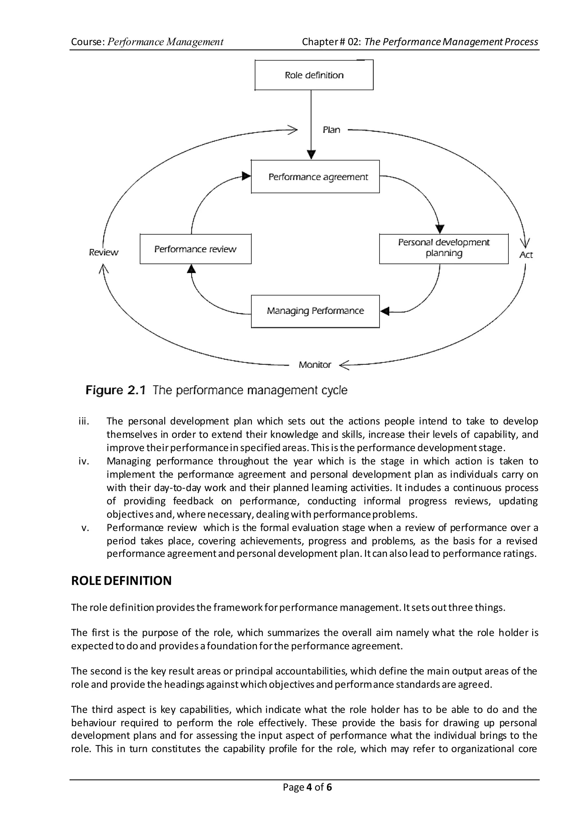 Course: Performance Management Chapter# 02: The PerformanceManagementProcess
Page 4 of 6
iii. The personal development plan which sets out the actions people intend to take to develop
themselves in order to extend their knowledge and skills, increase their levels of capability, and
improve theirperformanceinspecifiedareas.Thisisthe performance developmentstage.
iv. Managing performance throughout the year which is the stage in which action is taken to
implement the performance agreement and personal development plan as individuals carry on
with their day-to-day work and their planned learning activities. It includes a continuous process
of providing feedback on performance, conducting informal progress reviews, updating
objectivesand,wherenecessary,dealingwithperformanceproblems.
v. Performance review which is the formal evaluation stage when a review of performance over a
period takes place, covering achievements, progress and problems, as the basis for a revised
performance agreementandpersonal development plan.Itcanalsolead to performance ratings.
ROLEDEFINITION
The role definitionprovidesthe frameworkforperformance management.Itsetsoutthree things.
The first is the purpose of the role, which summarizes the overall aim namely what the role holder is
expectedtodoand providesafoundationforthe performance agreement.
The second is the key result areas or principal accountabilities, which define the main output areas of the
role and provide the headingsagainstwhichobjectivesandperformance standardsare agreed.
The third aspect is key capabilities, which indicate what the role holder has to be able to do and the
behaviour required to perform the role effectively. These provide the basis for drawing up personal
development plans and for assessing the input aspect of performance what the individual brings to the
role. This in turn constitutes the capability profile for the role, which may refer to organizational core
 