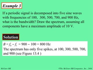 Example 3 If a periodic signal is decomposed into five sine waves with frequencies of 100,  300, 500, 700, and 900 Hz, what is the bandwidth? Draw the spectrum, assuming all components have a maximum amplitude of 10 V. Solution B  =  f h      f l   = 900    100 = 800 Hz The spectrum has only five spikes, at 100, 300, 500, 700, and 900 (see Figure 13.4 ) 
