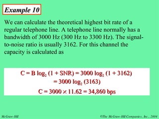 Example 10 We can calculate the theoretical highest bit rate of a regular telephone line. A telephone line normally has a bandwidth of 3000 Hz (300 Hz to 3300 Hz). The signal-to-noise ratio is usually 3162. For this channel the capacity is calculated as C = B log 2  (1 + SNR) = 3000 log 2  (1 + 3162)  = 3000 log 2  (3163) C = 3000    11.62 = 34,860 bps 