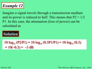 Example 12 Imagine a signal travels through a transmission medium and its power is reduced to half. This means that P2 = 1/2 P1. In this case, the attenuation (loss of power) can be calculated as Solution 10 log 10  (P2/P1) = 10 log 10  (0.5P1/P1) = 10 log 10  (0.5)    = 10(–0.3) =  –3 dB 