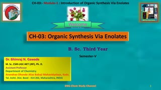 1
1
1
1
1
1
B. Sc. Third Year
Semester-V
1
CH-03:- Module-1 : Introduction of Organic Synthesis Via Enolates
Welcome
CH-03: Organic Synthesis Via Enolates
Dr. Bhimraj N. Gawade
M. Sc. CSIR-UGC-NET (JRF), Ph. D.
Assistant Professor
Department of Chemistry
Anandrao Dhonde Alias Babaji Mahavidyalaya, Kada.
Tal. Ashti. Dist. Beed - 414 202, Maharashtra, INDIA
 