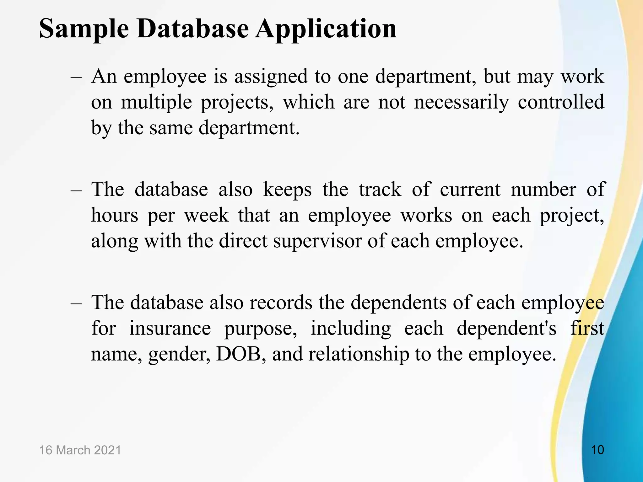 Sample Database Application
&ndash; An employee is assigned to one department, but may work
on multiple projects, which are not necessarily controlled
by the same department.
&ndash; The database also keeps the track of current number of
hours per week that an employee works on each project,
along with the direct supervisor of each employee.
&ndash; The database also records the dependents of each employee
for insurance purpose, including each dependent's first
name, gender, DOB, and relationship to the employee.
16 March 2021 10
 