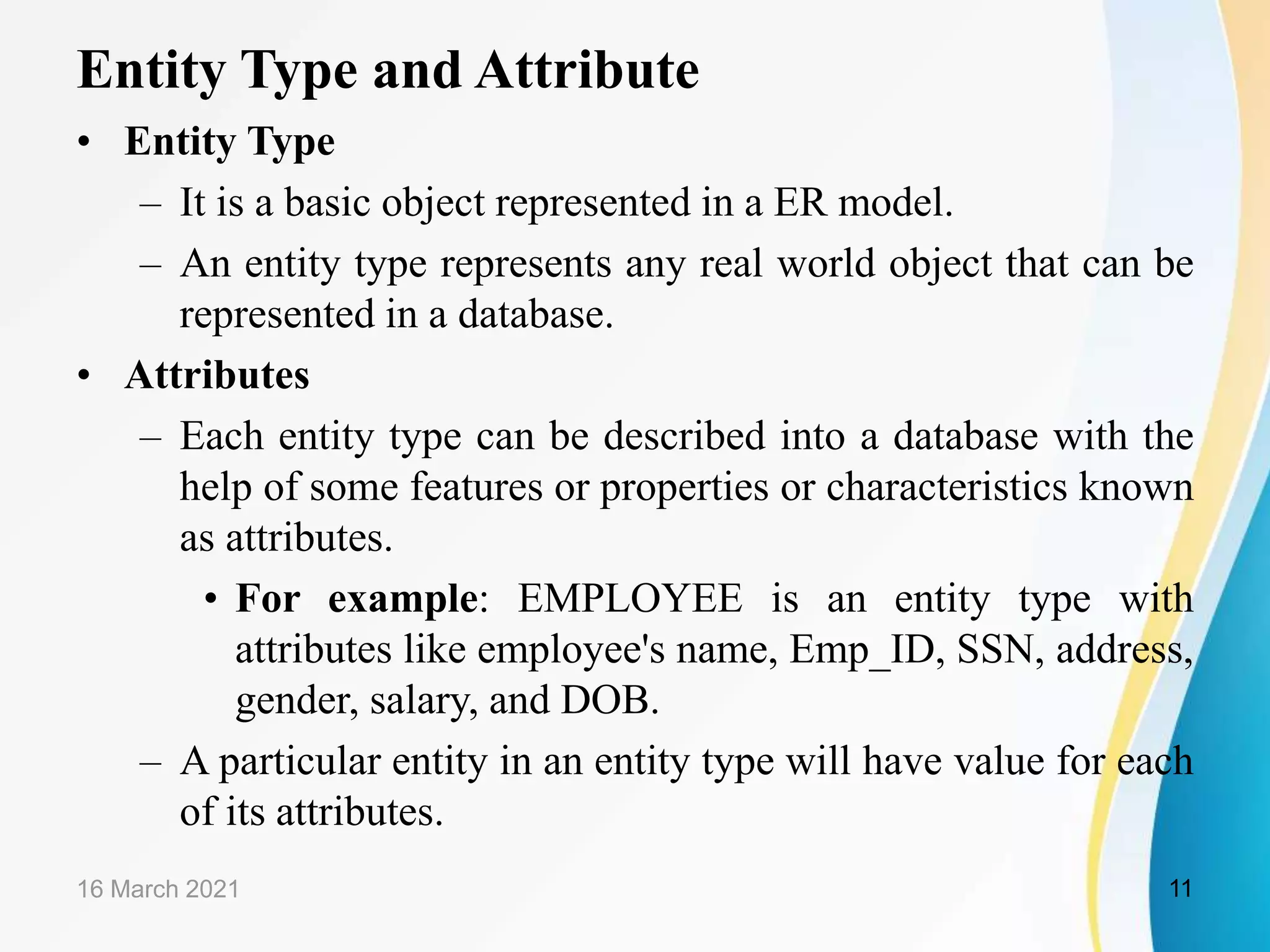 Entity Type and Attribute
&bull; Entity Type
&ndash; It is a basic object represented in a ER model.
&ndash; An entity type represents any real world object that can be
represented in a database.
&bull; Attributes
&ndash; Each entity type can be described into a database with the
help of some features or properties or characteristics known
as attributes.
&bull; For example: EMPLOYEE is an entity type with
attributes like employee's name, Emp_ID, SSN, address,
gender, salary, and DOB.
&ndash; A particular entity in an entity type will have value for each
of its attributes.
16 March 2021 11
 