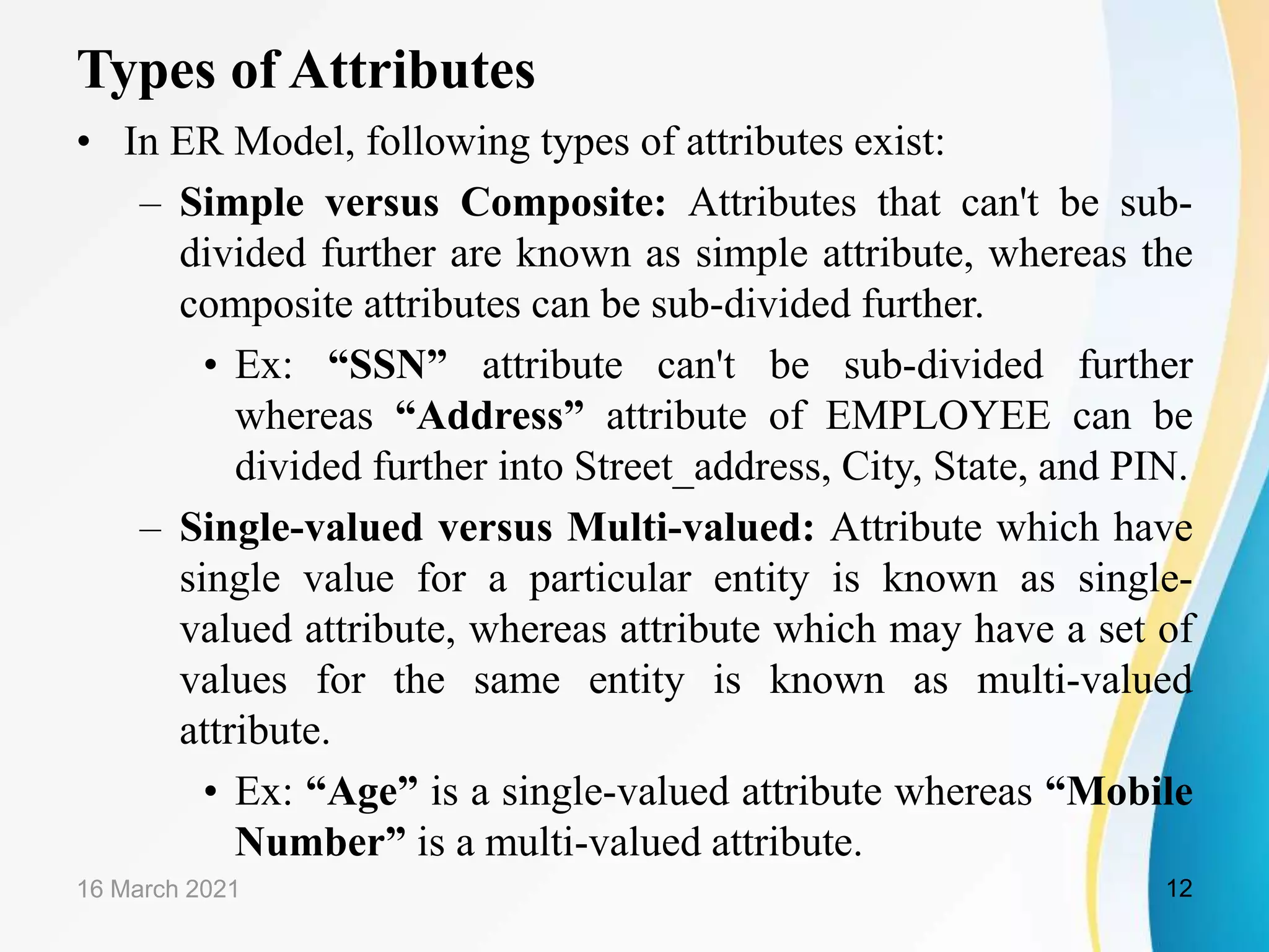 Types of Attributes
&bull; In ER Model, following types of attributes exist:
&ndash; Simple versus Composite: Attributes that can't be sub-
divided further are known as simple attribute, whereas the
composite attributes can be sub-divided further.
&bull; Ex: &ldquo;SSN&rdquo; attribute can't be sub-divided further
whereas &ldquo;Address&rdquo; attribute of EMPLOYEE can be
divided further into Street_address, City, State, and PIN.
&ndash; Single-valued versus Multi-valued: Attribute which have
single value for a particular entity is known as single-
valued attribute, whereas attribute which may have a set of
values for the same entity is known as multi-valued
attribute.
&bull; Ex: &ldquo;Age&rdquo; is a single-valued attribute whereas &ldquo;Mobile
Number&rdquo; is a multi-valued attribute.
16 March 2021 12
 