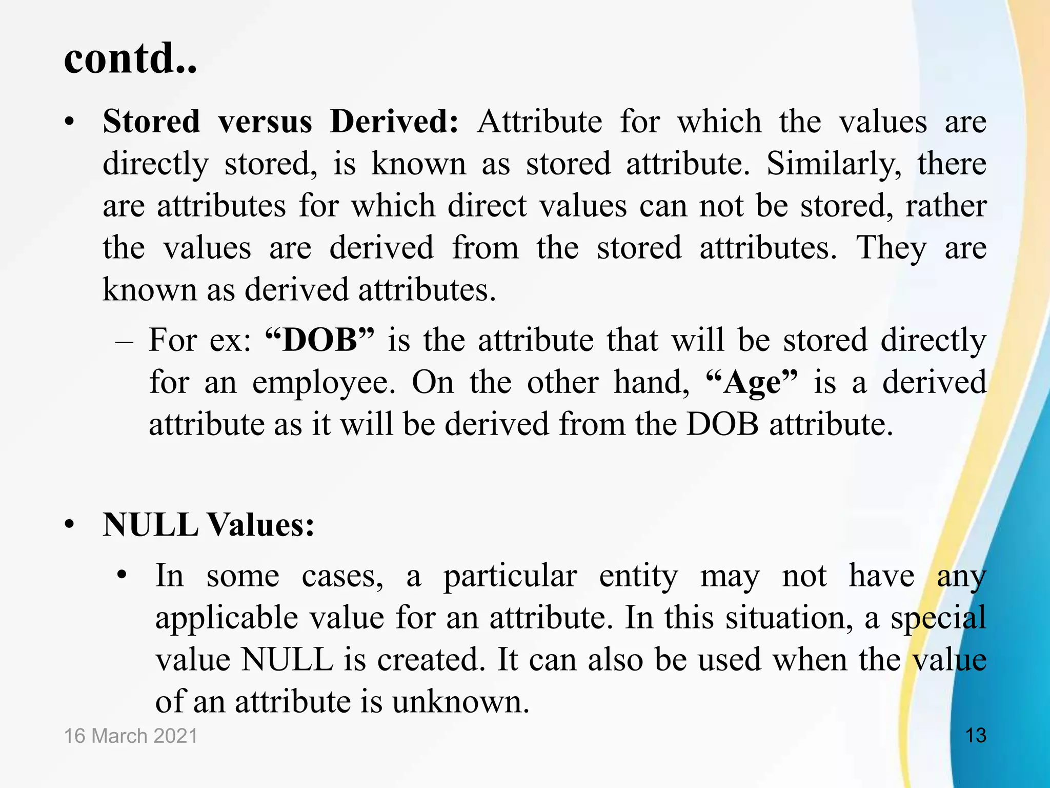 contd..
&bull; Stored versus Derived: Attribute for which the values are
directly stored, is known as stored attribute. Similarly, there
are attributes for which direct values can not be stored, rather
the values are derived from the stored attributes. They are
known as derived attributes.
&ndash; For ex: &ldquo;DOB&rdquo; is the attribute that will be stored directly
for an employee. On the other hand, &ldquo;Age&rdquo; is a derived
attribute as it will be derived from the DOB attribute.
&bull; NULL Values:
&bull; In some cases, a particular entity may not have any
applicable value for an attribute. In this situation, a special
value NULL is created. It can also be used when the value
of an attribute is unknown.
16 March 2021 13
 