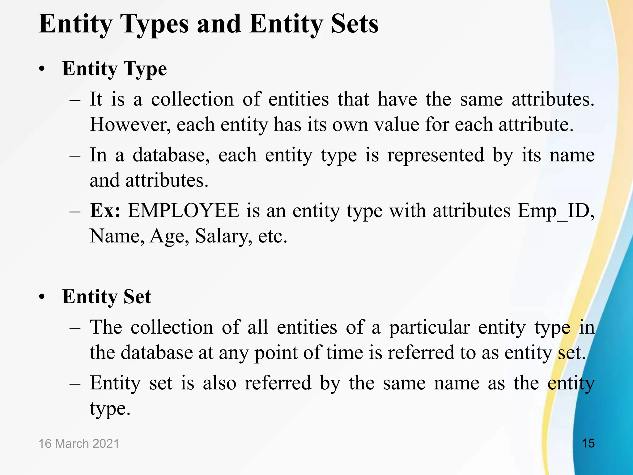 Entity Types and Entity Sets
&bull; Entity Type
&ndash; It is a collection of entities that have the same attributes.
However, each entity has its own value for each attribute.
&ndash; In a database, each entity type is represented by its name
and attributes.
&ndash; Ex: EMPLOYEE is an entity type with attributes Emp_ID,
Name, Age, Salary, etc.
&bull; Entity Set
&ndash; The collection of all entities of a particular entity type in
the database at any point of time is referred to as entity set.
&ndash; Entity set is also referred by the same name as the entity
type.
16 March 2021 15
 