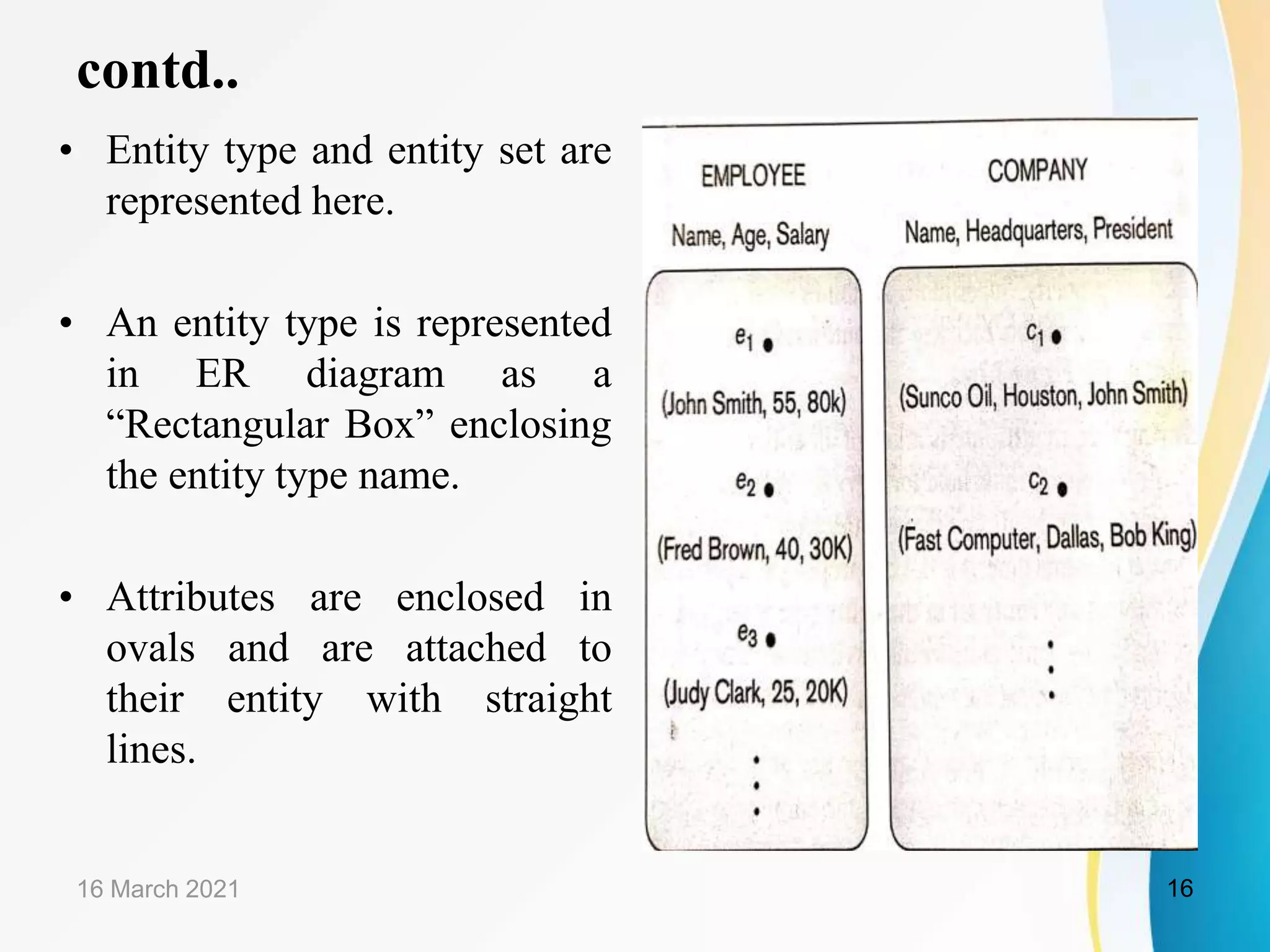 contd..
&bull; Entity type and entity set are
represented here.
&bull; An entity type is represented
in ER diagram as a
&ldquo;Rectangular Box&rdquo; enclosing
the entity type name.
&bull; Attributes are enclosed in
ovals and are attached to
their entity with straight
lines.
16 March 2021 16
 