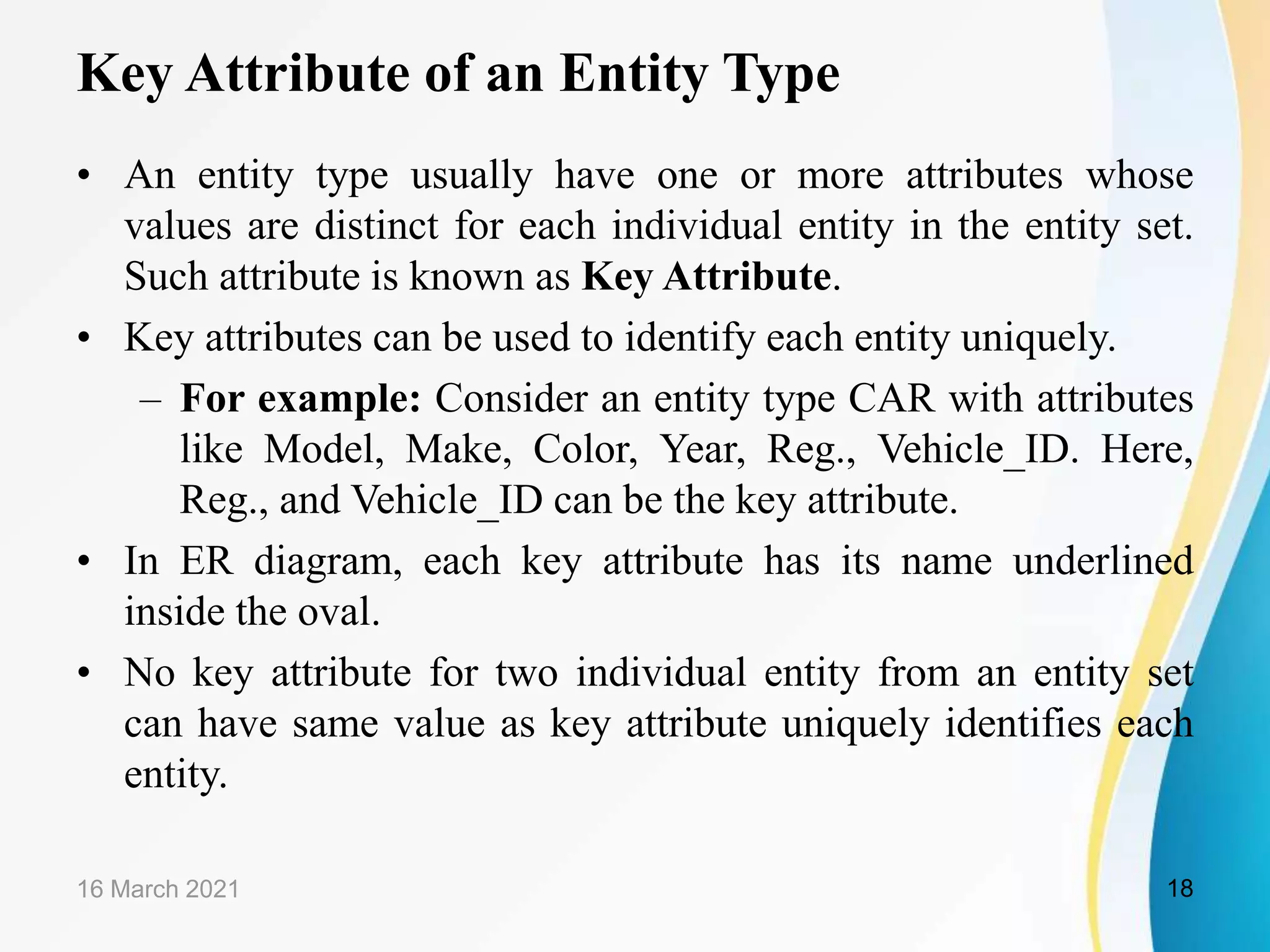 Key Attribute of an Entity Type
&bull; An entity type usually have one or more attributes whose
values are distinct for each individual entity in the entity set.
Such attribute is known as Key Attribute.
&bull; Key attributes can be used to identify each entity uniquely.
&ndash; For example: Consider an entity type CAR with attributes
like Model, Make, Color, Year, Reg., Vehicle_ID. Here,
Reg., and Vehicle_ID can be the key attribute.
&bull; In ER diagram, each key attribute has its name underlined
inside the oval.
&bull; No key attribute for two individual entity from an entity set
can have same value as key attribute uniquely identifies each
entity.
16 March 2021 18
 