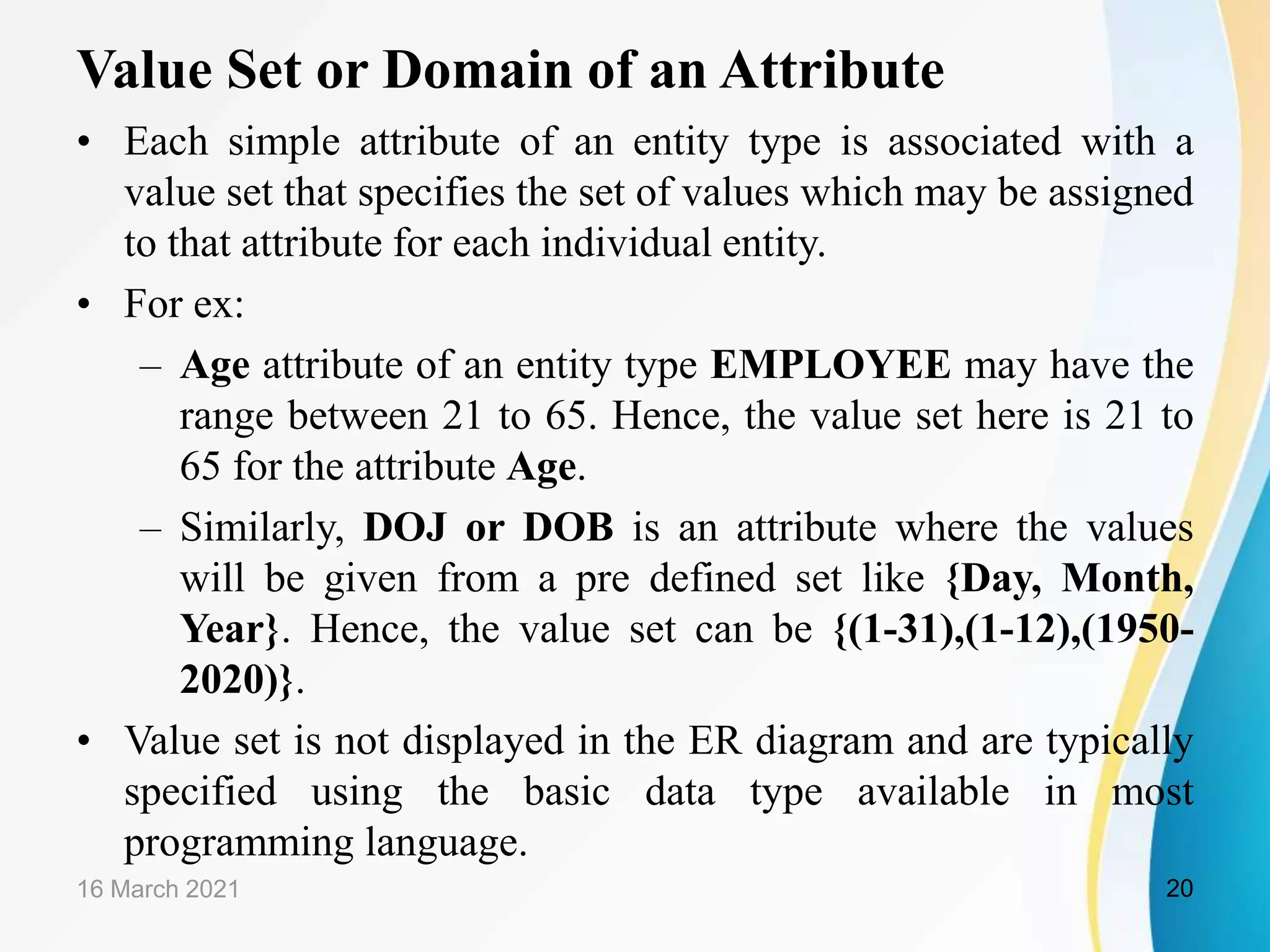 Value Set or Domain of an Attribute
16 March 2021 20
&bull; Each simple attribute of an entity type is associated with a
value set that specifies the set of values which may be assigned
to that attribute for each individual entity.
&bull; For ex:
&ndash; Age attribute of an entity type EMPLOYEE may have the
range between 21 to 65. Hence, the value set here is 21 to
65 for the attribute Age.
&ndash; Similarly, DOJ or DOB is an attribute where the values
will be given from a pre defined set like {Day, Month,
Year}. Hence, the value set can be {(1-31),(1-12),(1950-
2020)}.
&bull; Value set is not displayed in the ER diagram and are typically
specified using the basic data type available in most
programming language.
 