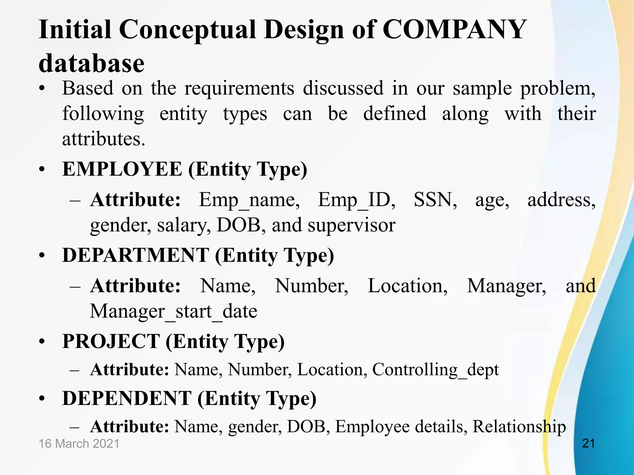 Initial Conceptual Design of COMPANY
database
&bull; Based on the requirements discussed in our sample problem,
following entity types can be defined along with their
attributes.
&bull; EMPLOYEE (Entity Type)
&ndash; Attribute: Emp_name, Emp_ID, SSN, age, address,
gender, salary, DOB, and supervisor
&bull; DEPARTMENT (Entity Type)
&ndash; Attribute: Name, Number, Location, Manager, and
Manager_start_date
&bull; PROJECT (Entity Type)
&ndash; Attribute: Name, Number, Location, Controlling_dept
&bull; DEPENDENT (Entity Type)
&ndash; Attribute: Name, gender, DOB, Employee details, Relationship
16 March 2021 21
 