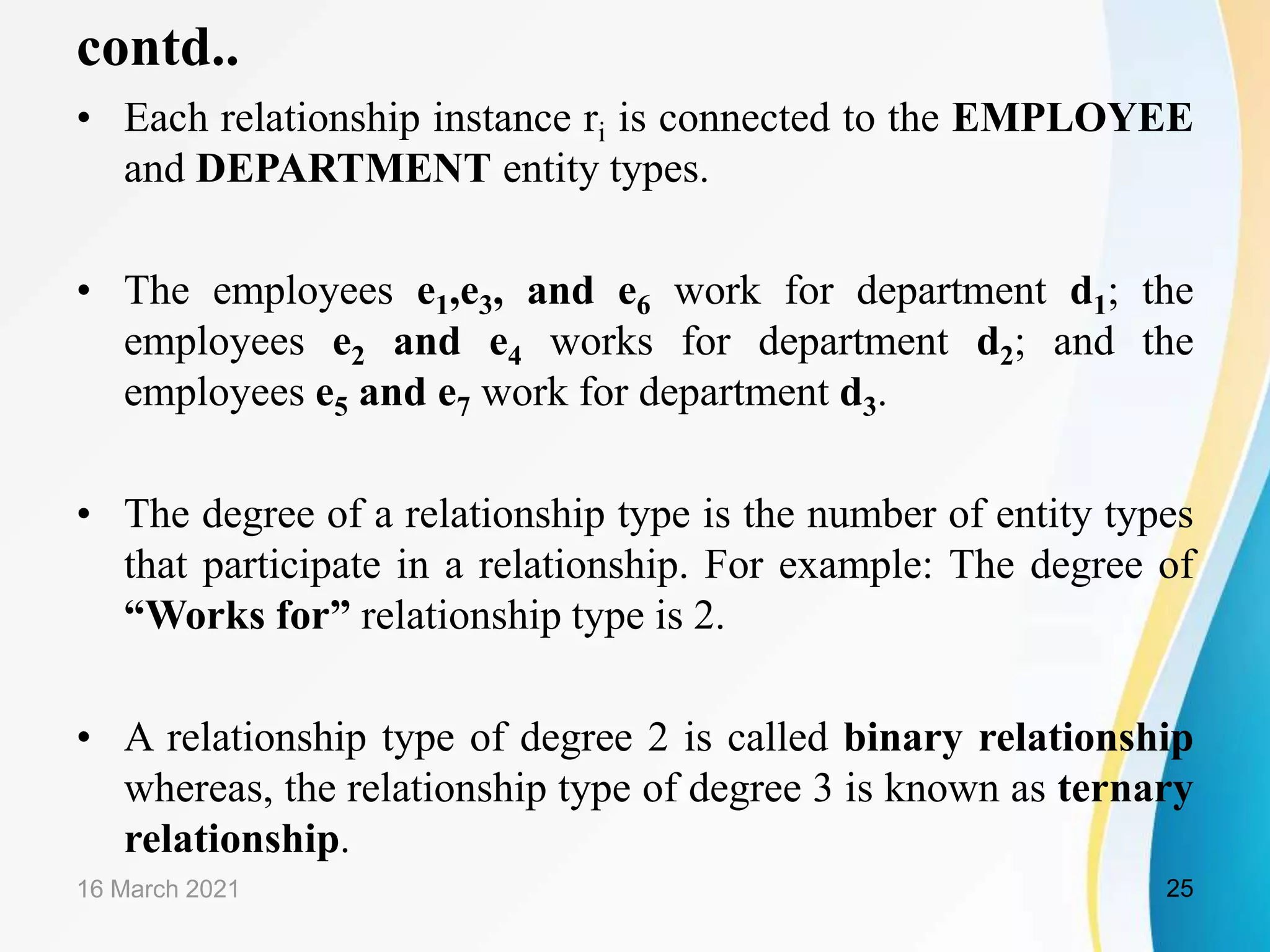 contd..
&bull; Each relationship instance ri is connected to the EMPLOYEE
and DEPARTMENT entity types.
&bull; The employees e1,e3, and e6 work for department d1; the
employees e2 and e4 works for department d2; and the
employees e5 and e7 work for department d3.
&bull; The degree of a relationship type is the number of entity types
that participate in a relationship. For example: The degree of
&ldquo;Works for&rdquo; relationship type is 2.
&bull; A relationship type of degree 2 is called binary relationship
whereas, the relationship type of degree 3 is known as ternary
relationship.
16 March 2021 25
 