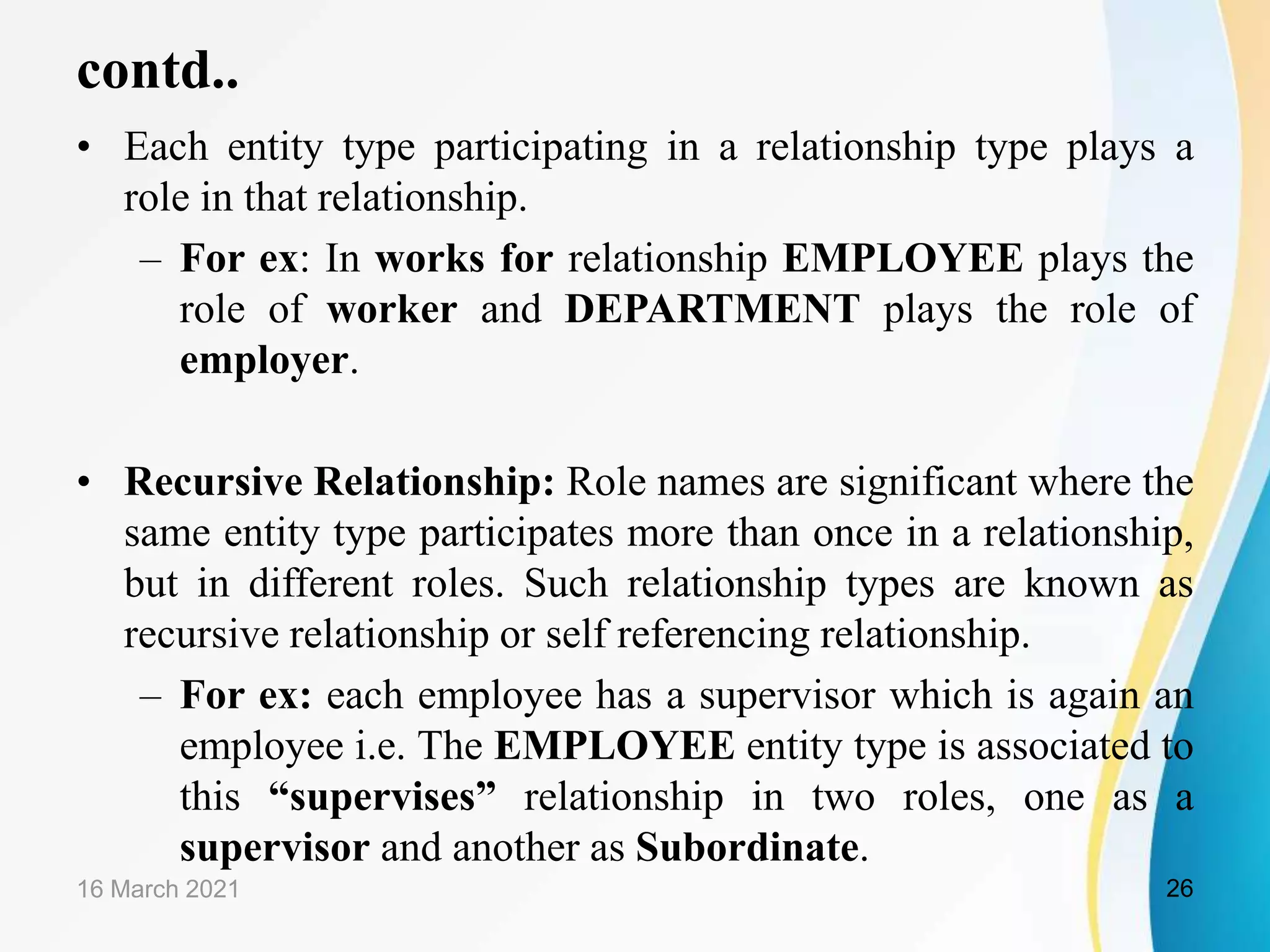 contd..
&bull; Each entity type participating in a relationship type plays a
role in that relationship.
&ndash; For ex: In works for relationship EMPLOYEE plays the
role of worker and DEPARTMENT plays the role of
employer.
&bull; Recursive Relationship: Role names are significant where the
same entity type participates more than once in a relationship,
but in different roles. Such relationship types are known as
recursive relationship or self referencing relationship.
&ndash; For ex: each employee has a supervisor which is again an
employee i.e. The EMPLOYEE entity type is associated to
this &ldquo;supervises&rdquo; relationship in two roles, one as a
supervisor and another as Subordinate.
16 March 2021 26
 