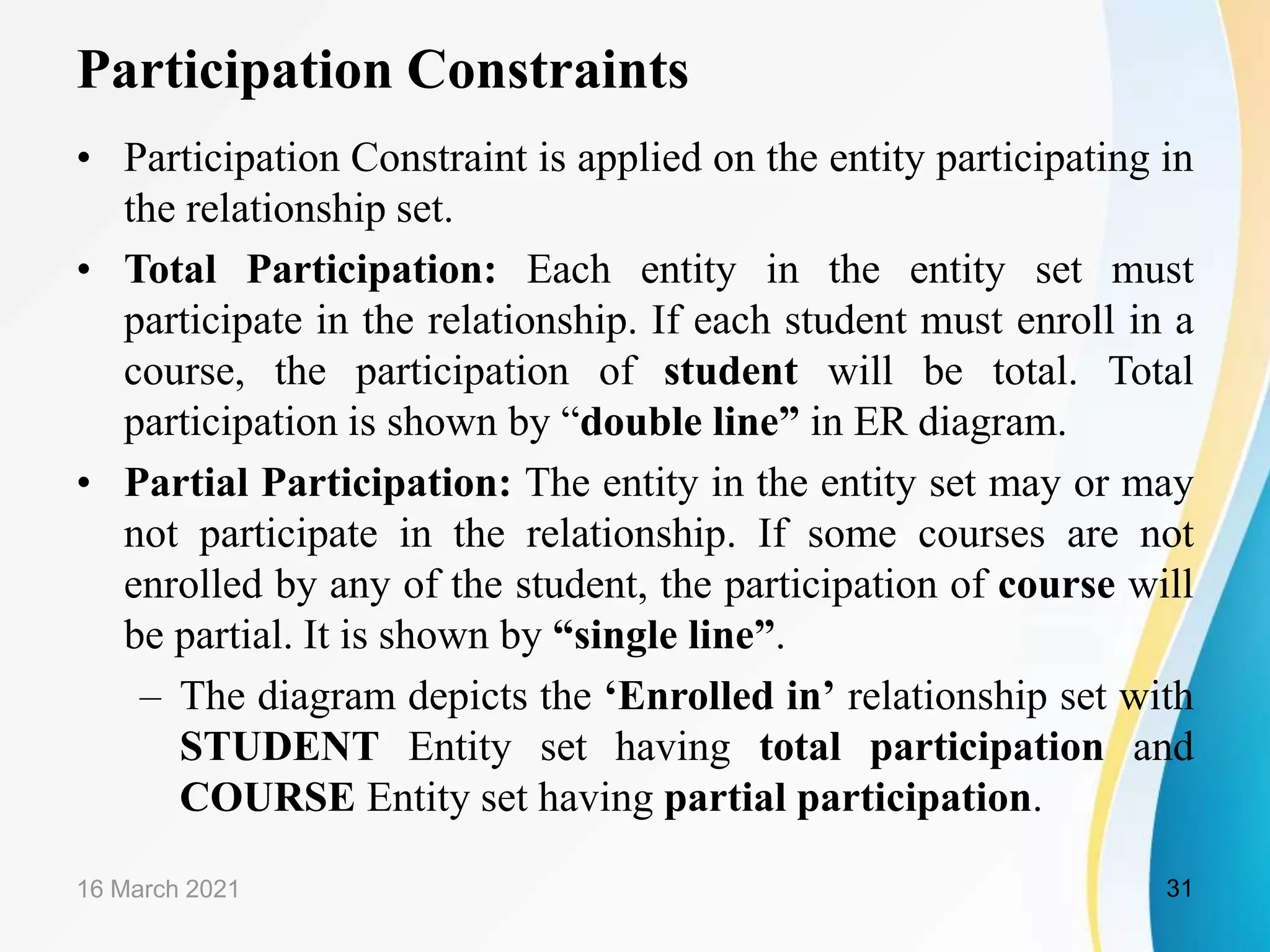 Participation Constraints
&bull; Participation Constraint is applied on the entity participating in
the relationship set.
&bull; Total Participation: Each entity in the entity set must
participate in the relationship. If each student must enroll in a
course, the participation of student will be total. Total
participation is shown by &ldquo;double line&rdquo; in ER diagram.
&bull; Partial Participation: The entity in the entity set may or may
not participate in the relationship. If some courses are not
enrolled by any of the student, the participation of course will
be partial. It is shown by &ldquo;single line&rdquo;.
&ndash; The diagram depicts the &lsquo;Enrolled in&rsquo; relationship set with
STUDENT Entity set having total participation and
COURSE Entity set having partial participation.
16 March 2021 31
 