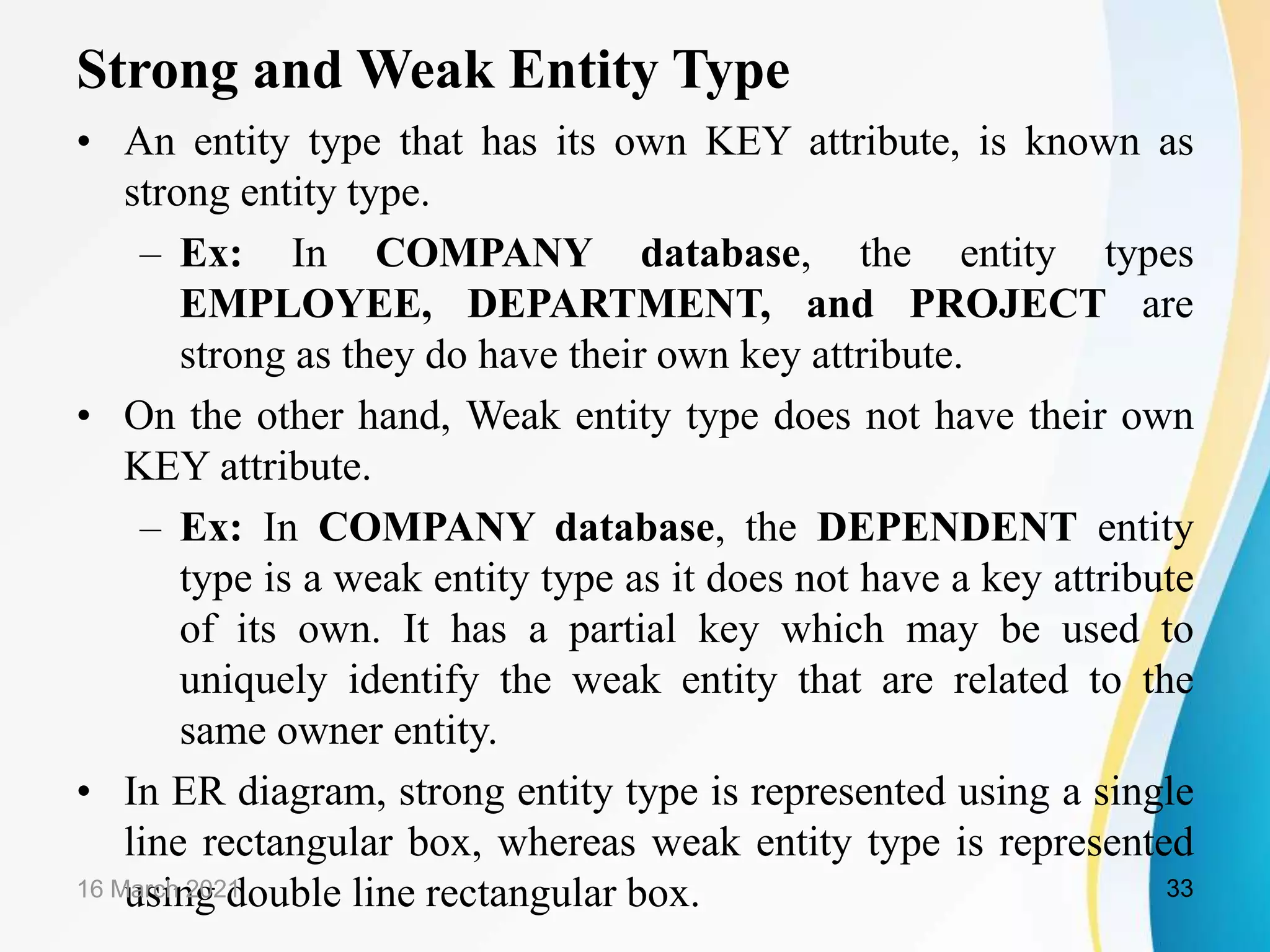 Strong and Weak Entity Type
&bull; An entity type that has its own KEY attribute, is known as
strong entity type.
&ndash; Ex: In COMPANY database, the entity types
EMPLOYEE, DEPARTMENT, and PROJECT are
strong as they do have their own key attribute.
&bull; On the other hand, Weak entity type does not have their own
KEY attribute.
&ndash; Ex: In COMPANY database, the DEPENDENT entity
type is a weak entity type as it does not have a key attribute
of its own. It has a partial key which may be used to
uniquely identify the weak entity that are related to the
same owner entity.
&bull; In ER diagram, strong entity type is represented using a single
line rectangular box, whereas weak entity type is represented
using double line rectangular box.
16 March 2021 33
 