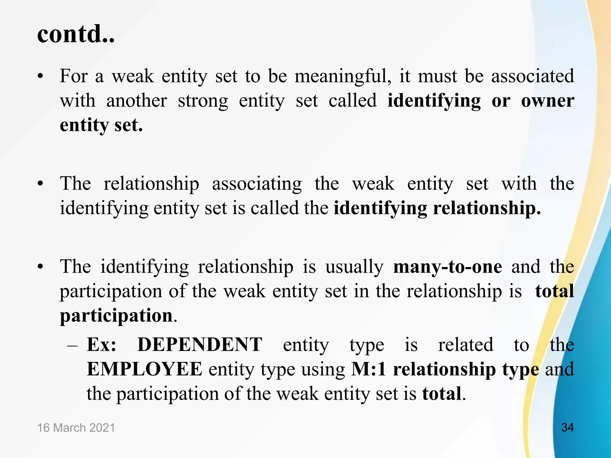 contd..
&bull; For a weak entity set to be meaningful, it must be associated
with another strong entity set called identifying or owner
entity set.
&bull; The relationship associating the weak entity set with the
identifying entity set is called the identifying relationship.
&bull; The identifying relationship is usually many-to-one and the
participation of the weak entity set in the relationship is total
participation.
&ndash; Ex: DEPENDENT entity type is related to the
EMPLOYEE entity type using M:1 relationship type and
the participation of the weak entity set is total.
16 March 2021 34
 