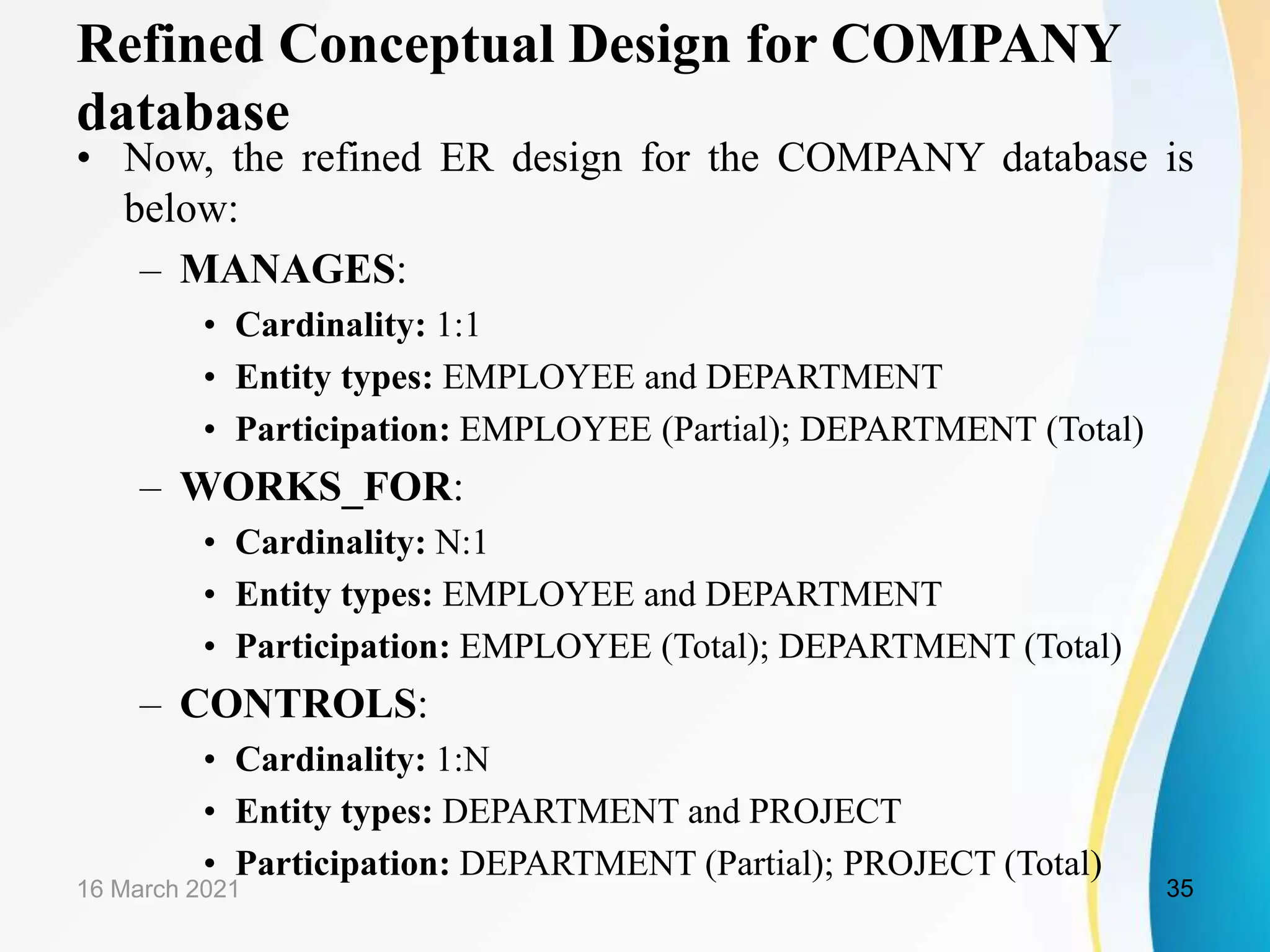 Refined Conceptual Design for COMPANY
database
&bull; Now, the refined ER design for the COMPANY database is
below:
&ndash; MANAGES:
&bull; Cardinality: 1:1
&bull; Entity types: EMPLOYEE and DEPARTMENT
&bull; Participation: EMPLOYEE (Partial); DEPARTMENT (Total)
&ndash; WORKS_FOR:
&bull; Cardinality: N:1
&bull; Entity types: EMPLOYEE and DEPARTMENT
&bull; Participation: EMPLOYEE (Total); DEPARTMENT (Total)
&ndash; CONTROLS:
&bull; Cardinality: 1:N
&bull; Entity types: DEPARTMENT and PROJECT
&bull; Participation: DEPARTMENT (Partial); PROJECT (Total)
16 March 2021 35
 