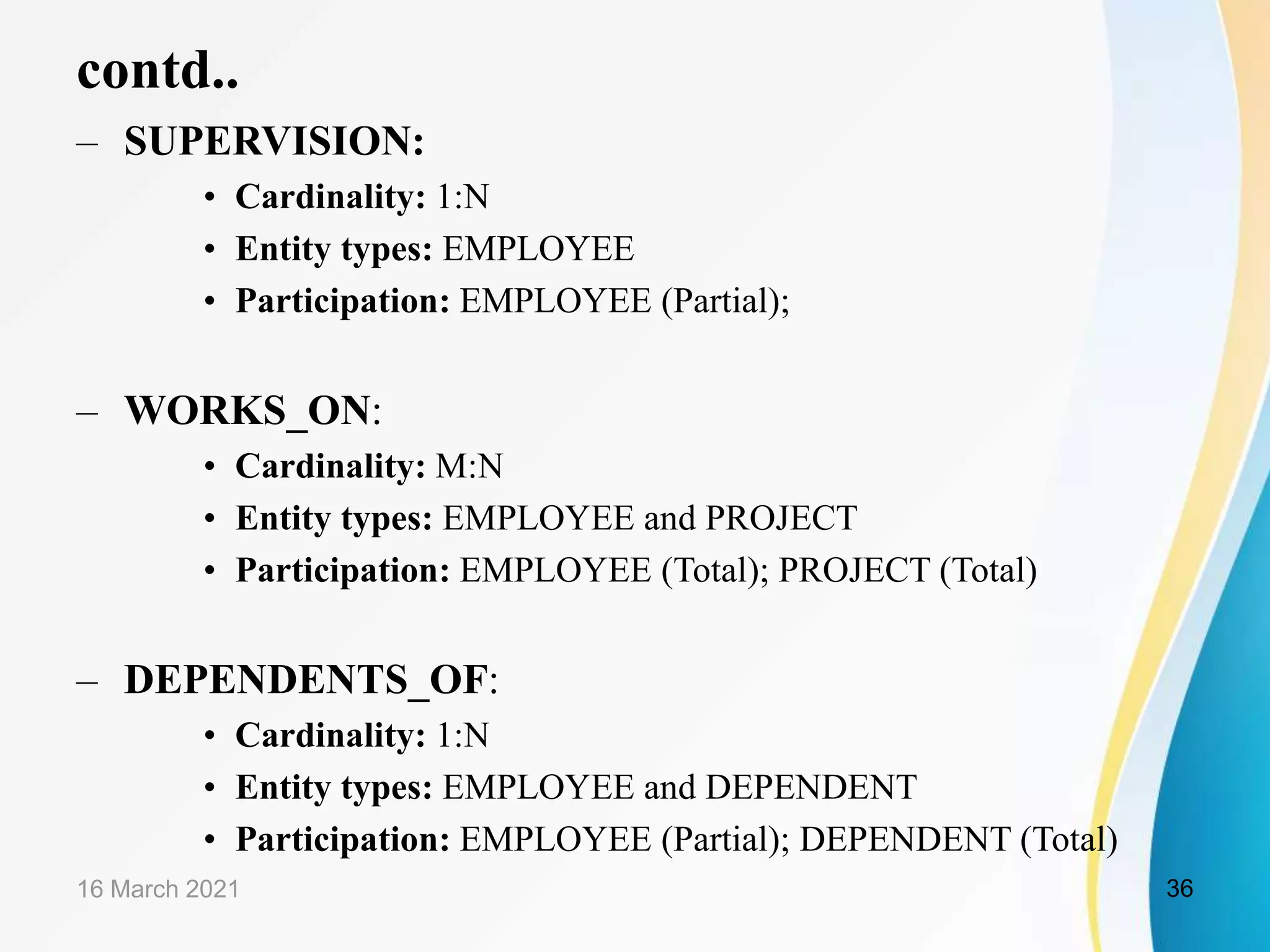contd..
&ndash; SUPERVISION:
&bull; Cardinality: 1:N
&bull; Entity types: EMPLOYEE
&bull; Participation: EMPLOYEE (Partial);
&ndash; WORKS_ON:
&bull; Cardinality: M:N
&bull; Entity types: EMPLOYEE and PROJECT
&bull; Participation: EMPLOYEE (Total); PROJECT (Total)
&ndash; DEPENDENTS_OF:
&bull; Cardinality: 1:N
&bull; Entity types: EMPLOYEE and DEPENDENT
&bull; Participation: EMPLOYEE (Partial); DEPENDENT (Total)
16 March 2021 36
 
