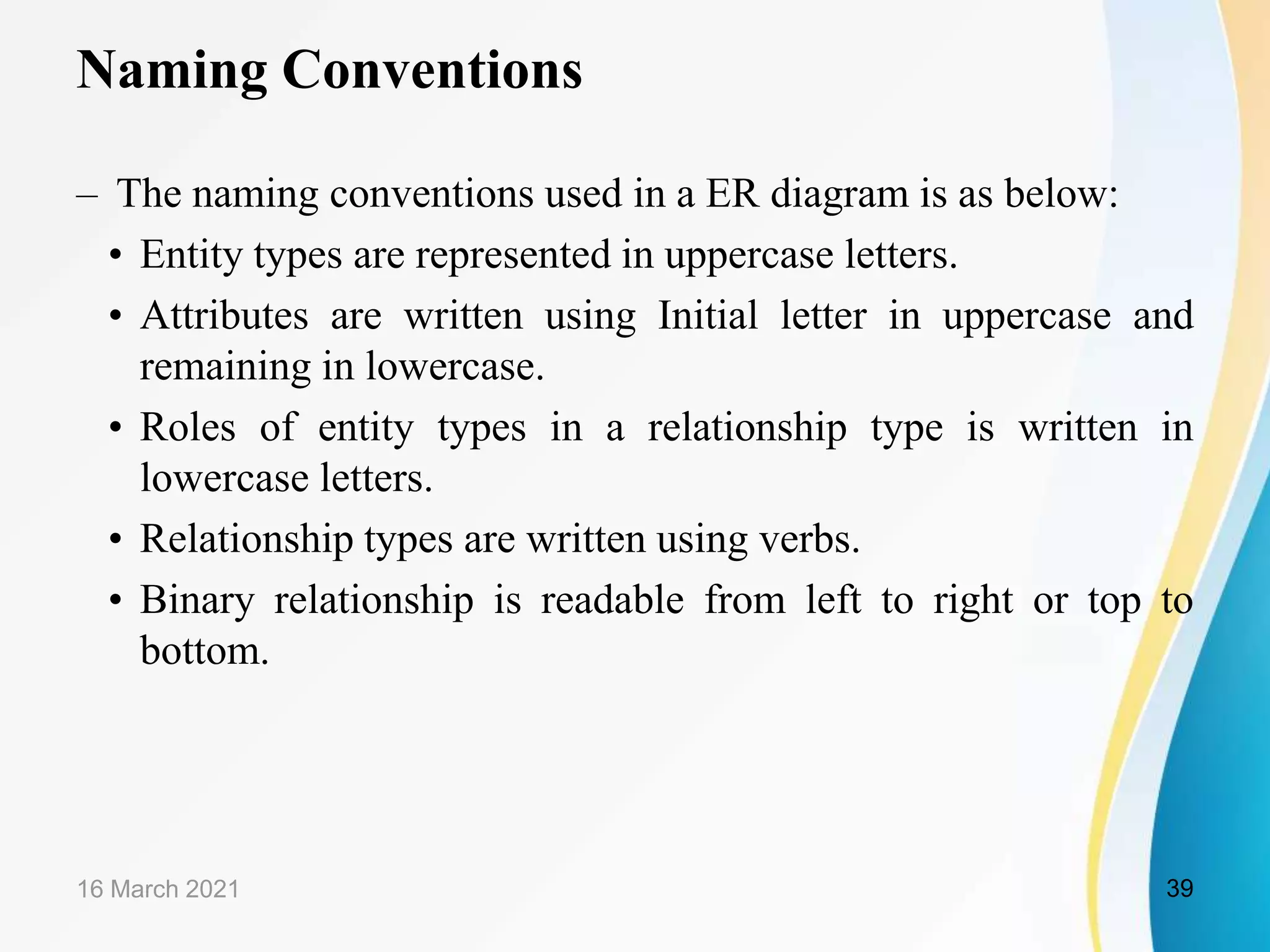 Naming Conventions
&ndash; The naming conventions used in a ER diagram is as below:
&bull; Entity types are represented in uppercase letters.
&bull; Attributes are written using Initial letter in uppercase and
remaining in lowercase.
&bull; Roles of entity types in a relationship type is written in
lowercase letters.
&bull; Relationship types are written using verbs.
&bull; Binary relationship is readable from left to right or top to
bottom.
16 March 2021 39
 