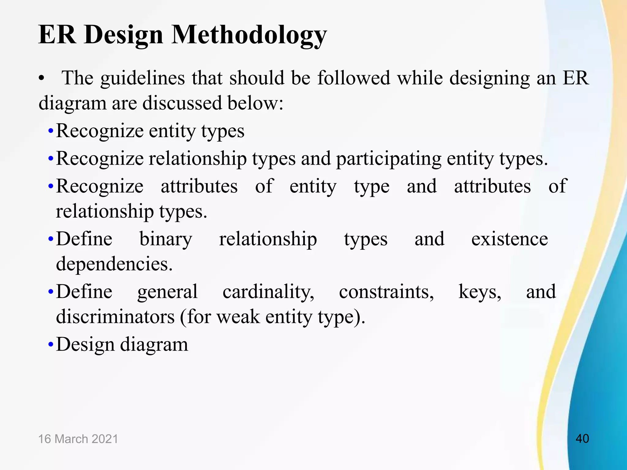 ER Design Methodology
&bull; The guidelines that should be followed while designing an ER
diagram are discussed below:
&bull;Recognize entity types
&bull;Recognize relationship types and participating entity types.
&bull;Recognize attributes of entity type and attributes of
relationship types.
&bull;Define binary relationship types and existence
dependencies.
&bull;Define general cardinality, constraints, keys, and
discriminators (for weak entity type).
&bull;Design diagram
16 March 2021 40
 