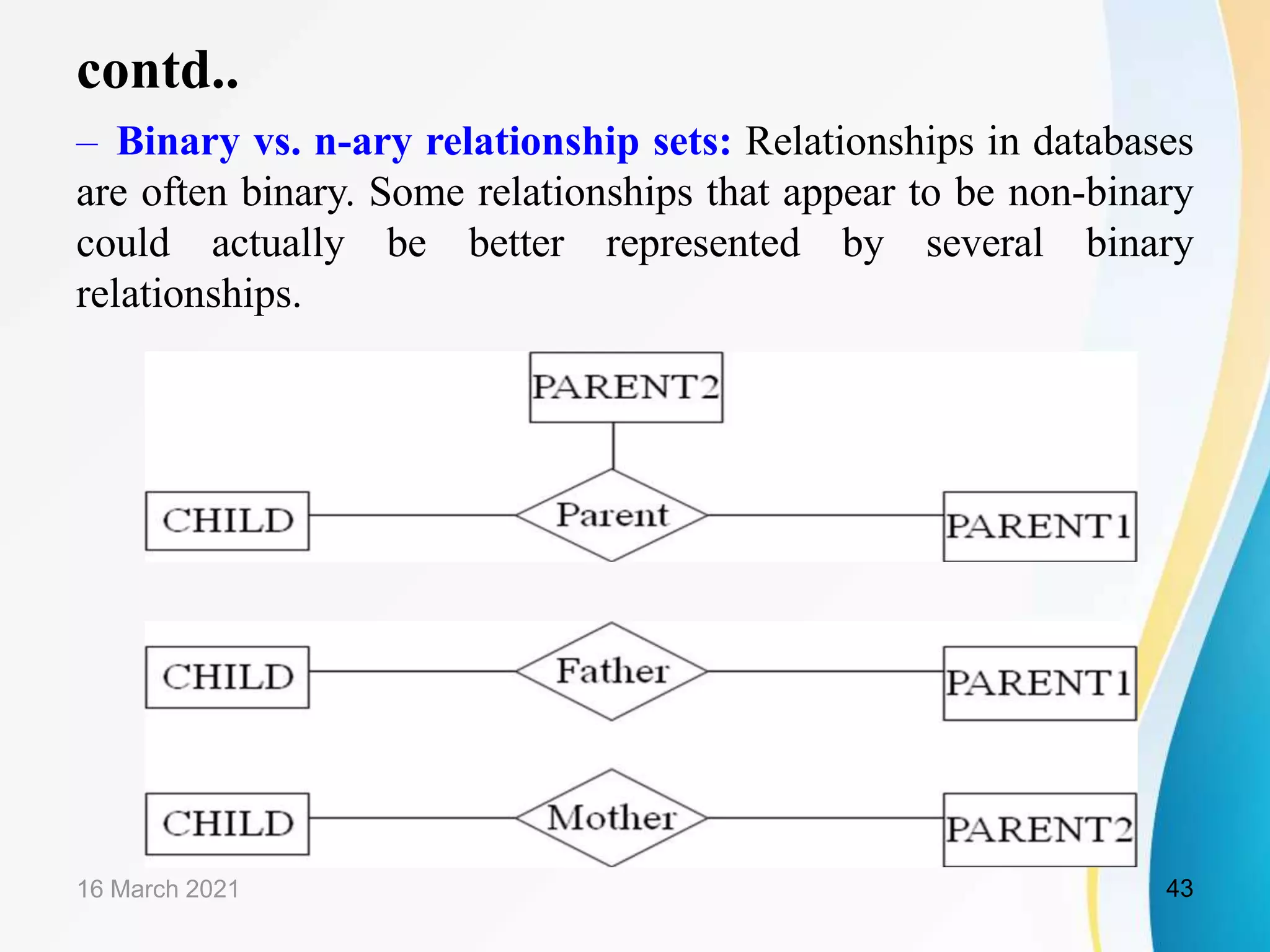 contd..
&ndash; Binary vs. n-ary relationship sets: Relationships in databases
are often binary. Some relationships that appear to be non-binary
could actually be better represented by several binary
relationships.
16 March 2021 43
 