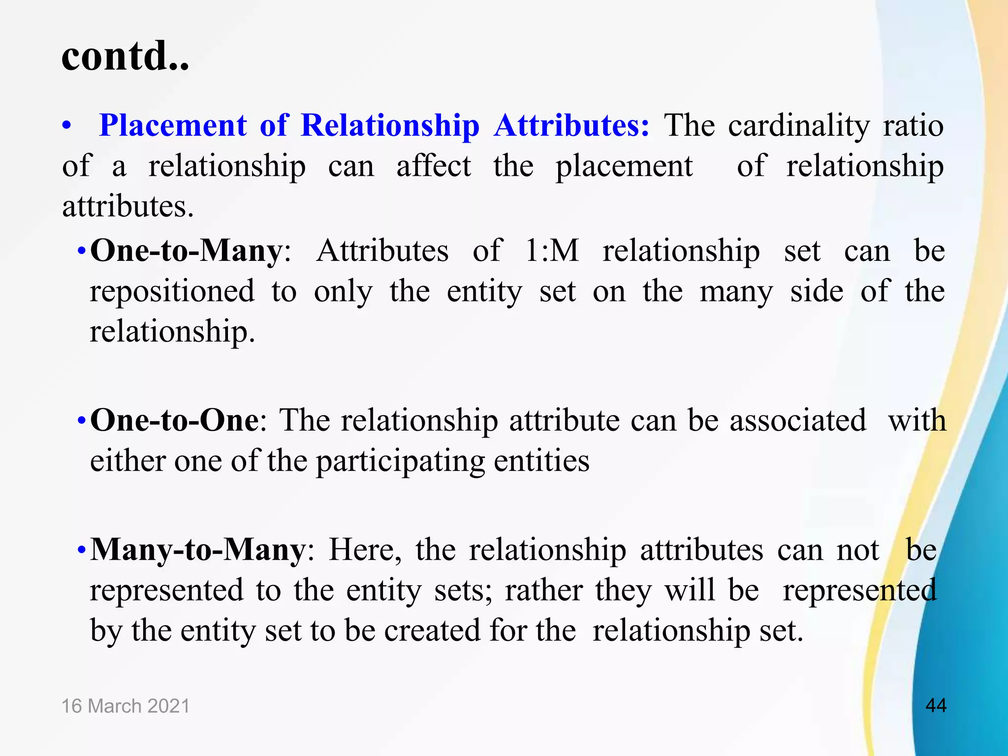 contd..
&bull; Placement of Relationship Attributes: The cardinality ratio
of a relationship can affect the placement of relationship
attributes.
&bull;One-to-Many: Attributes of 1:M relationship set can be
repositioned to only the entity set on the many side of the
relationship.
&bull;One-to-One: The relationship attribute can be associated with
either one of the participating entities
&bull;Many-to-Many: Here, the relationship attributes can not be
represented to the entity sets; rather they will be represented
by the entity set to be created for the relationship set.
16 March 2021 44
 