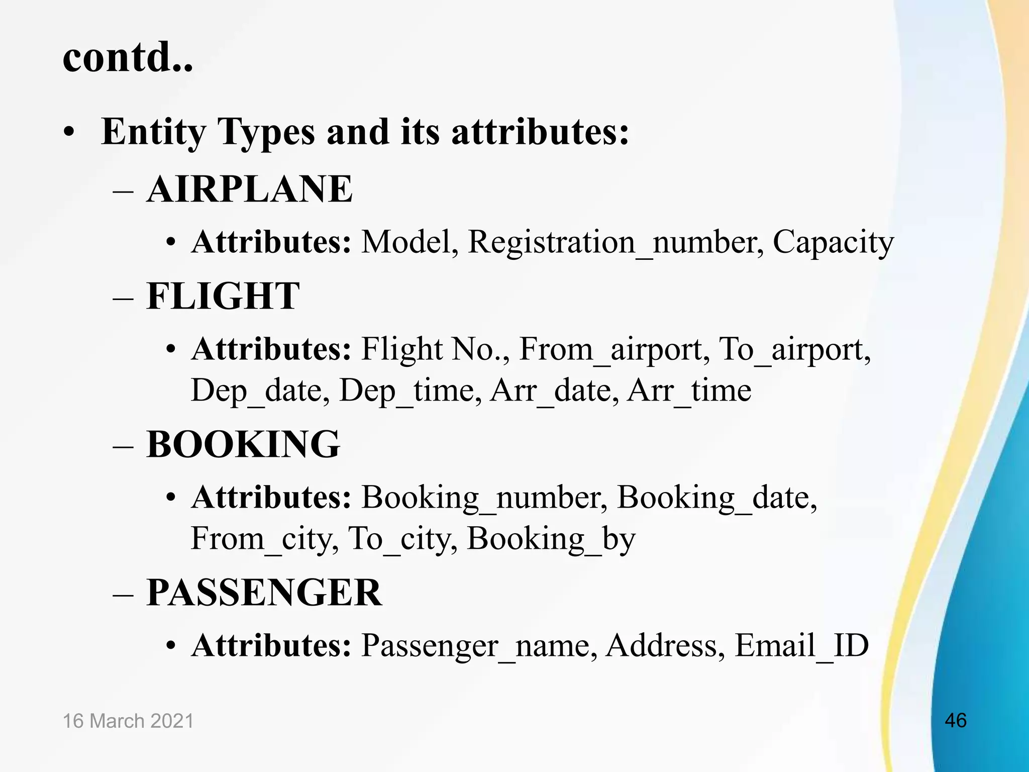contd..
&bull; Entity Types and its attributes:
&ndash; AIRPLANE
&bull; Attributes: Model, Registration_number, Capacity
&ndash; FLIGHT
&bull; Attributes: Flight No., From_airport, To_airport,
Dep_date, Dep_time, Arr_date, Arr_time
&ndash; BOOKING
&bull; Attributes: Booking_number, Booking_date,
From_city, To_city, Booking_by
&ndash; PASSENGER
&bull; Attributes: Passenger_name, Address, Email_ID
16 March 2021 46
 