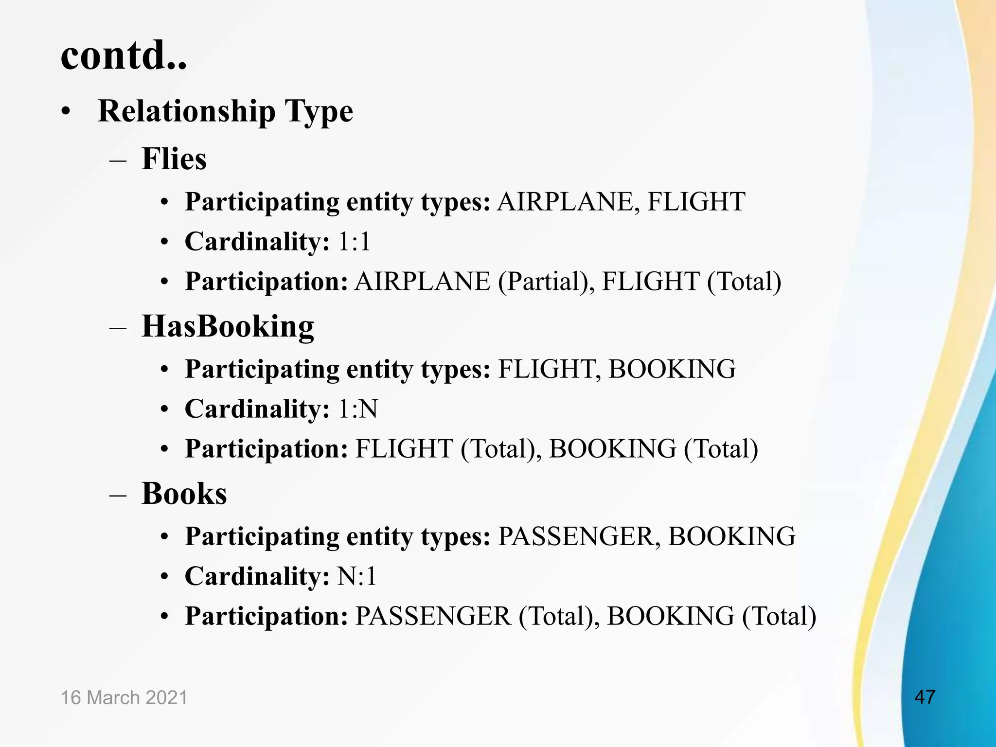 contd..
&bull; Relationship Type
&ndash; Flies
&bull; Participating entity types: AIRPLANE, FLIGHT
&bull; Cardinality: 1:1
&bull; Participation: AIRPLANE (Partial), FLIGHT (Total)
&ndash; HasBooking
&bull; Participating entity types: FLIGHT, BOOKING
&bull; Cardinality: 1:N
&bull; Participation: FLIGHT (Total), BOOKING (Total)
&ndash; Books
&bull; Participating entity types: PASSENGER, BOOKING
&bull; Cardinality: N:1
&bull; Participation: PASSENGER (Total), BOOKING (Total)
16 March 2021 47
 