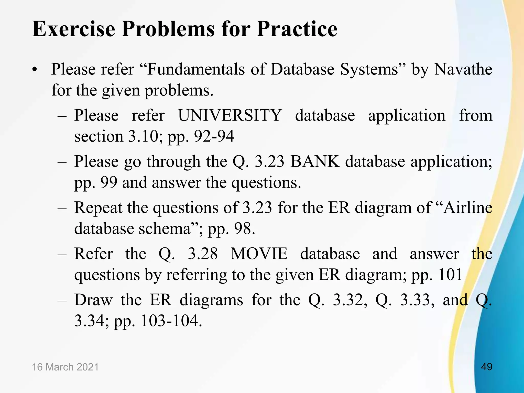Exercise Problems for Practice
&bull; Please refer &ldquo;Fundamentals of Database Systems&rdquo; by Navathe
for the given problems.
&ndash; Please refer UNIVERSITY database application from
section 3.10; pp. 92-94
&ndash; Please go through the Q. 3.23 BANK database application;
pp. 99 and answer the questions.
&ndash; Repeat the questions of 3.23 for the ER diagram of &ldquo;Airline
database schema&rdquo;; pp. 98.
&ndash; Refer the Q. 3.28 MOVIE database and answer the
questions by referring to the given ER diagram; pp. 101
&ndash; Draw the ER diagrams for the Q. 3.32, Q. 3.33, and Q.
3.34; pp. 103-104.
16 March 2021 49
 