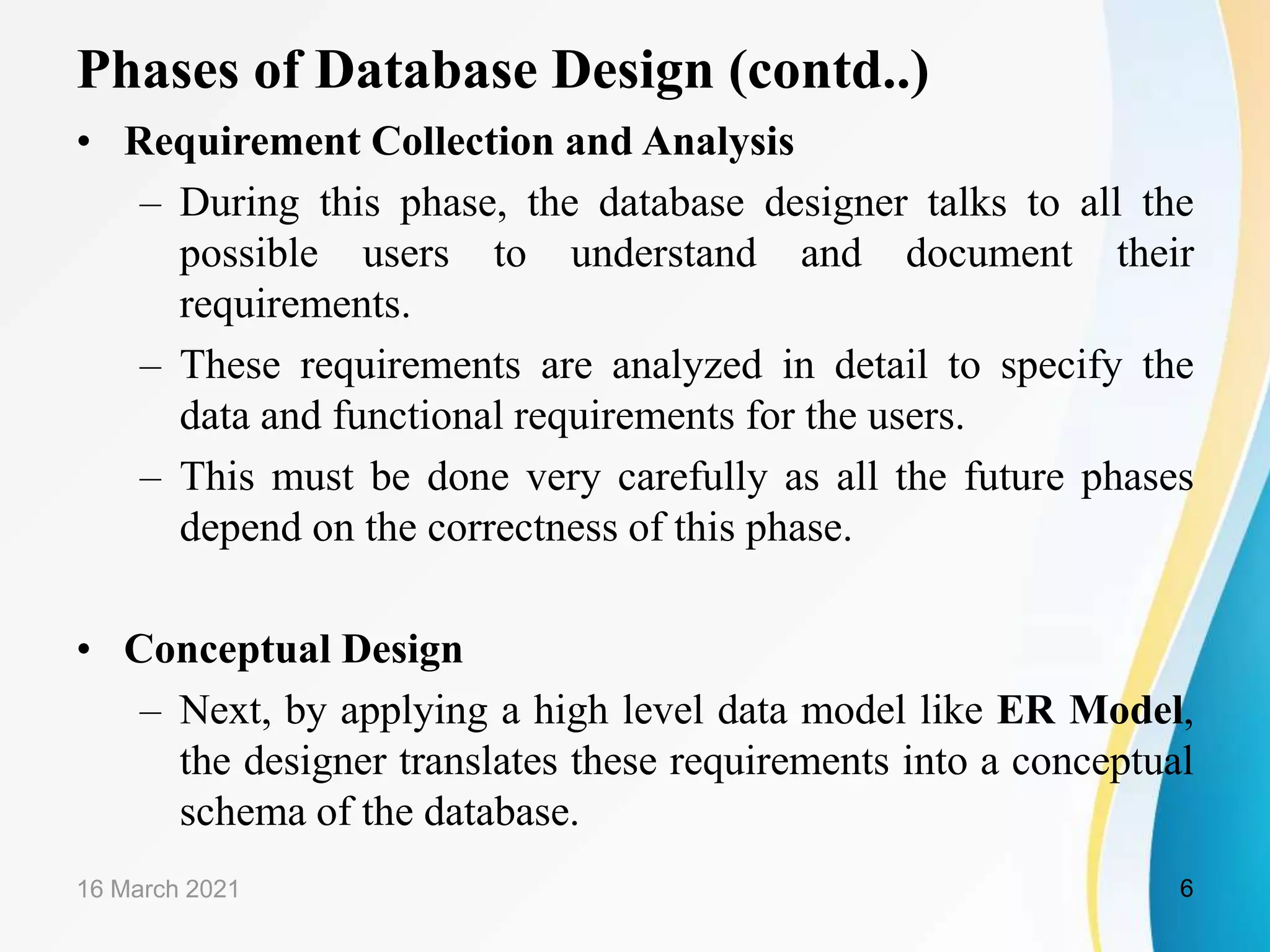 Phases of Database Design (contd..)
&bull; Requirement Collection and Analysis
&ndash; During this phase, the database designer talks to all the
possible users to understand and document their
requirements.
&ndash; These requirements are analyzed in detail to specify the
data and functional requirements for the users.
&ndash; This must be done very carefully as all the future phases
depend on the correctness of this phase.
&bull; Conceptual Design
&ndash; Next, by applying a high level data model like ER Model,
the designer translates these requirements into a conceptual
schema of the database.
16 March 2021 6
 