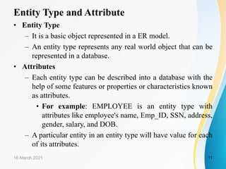 Entity Type and Attribute
• Entity Type
– It is a basic object represented in a ER model.
– An entity type represents any real world object that can be
represented in a database.
• Attributes
– Each entity type can be described into a database with the
help of some features or properties or characteristics known
as attributes.
• For example: EMPLOYEE is an entity type with
attributes like employee's name, Emp_ID, SSN, address,
gender, salary, and DOB.
– A particular entity in an entity type will have value for each
of its attributes.
16 March 2021 11
 