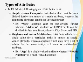 Types of Attributes
• In ER Model, following types of attributes exist:
– Simple versus Composite: Attributes that can't be sub-
divided further are known as simple attribute, whereas the
composite attributes can be sub-divided further.
• Ex: “SSN” attribute can't be sub-divided further
whereas “Address” attribute of EMPLOYEE can be
divided further into Street_address, City, State, and PIN.
– Single-valued versus Multi-valued: Attribute which have
single value for a particular entity is known as single-
valued attribute, whereas attribute which may have a set of
values for the same entity is known as multi-valued
attribute.
• Ex: “Age” is a single-valued attribute whereas “Mobile
Number” is a multi-valued attribute.
16 March 2021 12
 