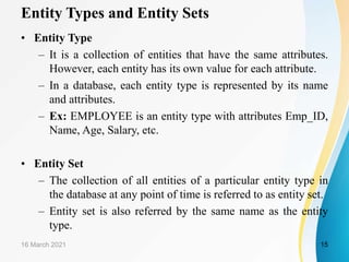 Entity Types and Entity Sets
• Entity Type
– It is a collection of entities that have the same attributes.
However, each entity has its own value for each attribute.
– In a database, each entity type is represented by its name
and attributes.
– Ex: EMPLOYEE is an entity type with attributes Emp_ID,
Name, Age, Salary, etc.
• Entity Set
– The collection of all entities of a particular entity type in
the database at any point of time is referred to as entity set.
– Entity set is also referred by the same name as the entity
type.
16 March 2021 15
 