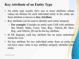 Key Attribute of an Entity Type
• An entity type usually have one or more attributes whose
values are distinct for each individual entity in the entity set.
Such attribute is known as Key Attribute.
• Key attributes can be used to identify each entity uniquely.
– For example: Consider an entity type CAR with attributes
like Model, Make, Color, Year, Reg., Vehicle_ID. Here,
Reg., and Vehicle_ID can be the key attribute.
• In ER diagram, each key attribute has its name underlined
inside the oval.
• No key attribute for two individual entity from an entity set
can have same value as key attribute uniquely identifies each
entity.
16 March 2021 18
 