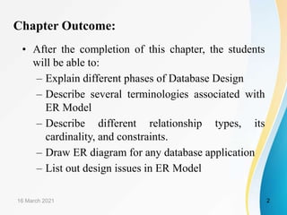 Chapter Outcome:
• After the completion of this chapter, the students
will be able to:
– Explain different phases of Database Design
– Describe several terminologies associated with
ER Model
– Describe different relationship types, its
cardinality, and constraints.
– Draw ER diagram for any database application
– List out design issues in ER Model
16 March 2021 2
 