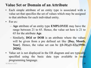 Value Set or Domain of an Attribute
16 March 2021 20
• Each simple attribute of an entity type is associated with a
value set that specifies the set of values which may be assigned
to that attribute for each individual entity.
• For ex:
– Age attribute of an entity type EMPLOYEE may have the
range between 21 to 65. Hence, the value set here is 21 to
65 for the attribute Age.
– Similarly, DOJ or DOB is an attribute where the values
will be given from a pre defined set like {Day, Month,
Year}. Hence, the value set can be {(1-31),(1-12),(1950-
2020)}.
• Value set is not displayed in the ER diagram and are typically
specified using the basic data type available in most
programming language.
 