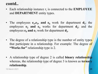 contd..
• Each relationship instance ri is connected to the EMPLOYEE
and DEPARTMENT entity types.
• The employees e1,e3, and e6 work for department d1; the
employees e2 and e4 works for department d2; and the
employees e5 and e7 work for department d3.
• The degree of a relationship type is the number of entity types
that participate in a relationship. For example: The degree of
“Works for” relationship type is 2.
• A relationship type of degree 2 is called binary relationship
whereas, the relationship type of degree 3 is known as ternary
relationship.
16 March 2021 25
 