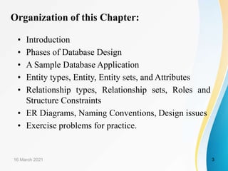 Organization of this Chapter:
• Introduction
• Phases of Database Design
• A Sample Database Application
• Entity types, Entity, Entity sets, and Attributes
• Relationship types, Relationship sets, Roles and
Structure Constraints
• ER Diagrams, Naming Conventions, Design issues
• Exercise problems for practice.
16 March 2021 3
 