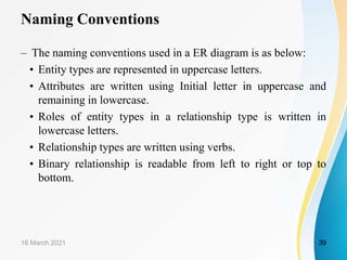 Naming Conventions
– The naming conventions used in a ER diagram is as below:
• Entity types are represented in uppercase letters.
• Attributes are written using Initial letter in uppercase and
remaining in lowercase.
• Roles of entity types in a relationship type is written in
lowercase letters.
• Relationship types are written using verbs.
• Binary relationship is readable from left to right or top to
bottom.
16 March 2021 39
 