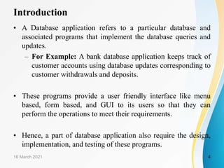 Introduction
• A Database application refers to a particular database and
associated programs that implement the database queries and
updates.
– For Example: A bank database application keeps track of
customer accounts using database updates corresponding to
customer withdrawals and deposits.
• These programs provide a user friendly interface like menu
based, form based, and GUI to its users so that they can
perform the operations to meet their requirements.
• Hence, a part of database application also require the design,
implementation, and testing of these programs.
16 March 2021 4
 